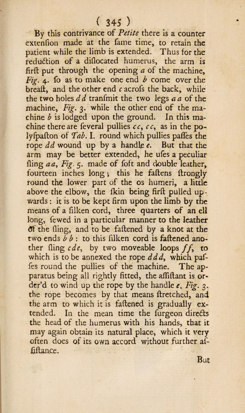 By this contrivance of Petite there is a counter extenfion made at the fame time, to retain the patient while the limb is extended. Thus for the redudtion of a diflocated humerus, the arm is firfl: put through the opening a of the machine. Fig. 4. fo as to make one end b come over the bread:, and the other end c acrofs the back, while the two holes d d tranfmit the two legs a a of the machine, Fig. 3. while the other end of the ma¬ chine b is lodged upon the ground. In this ma¬ chine there are feveral pullies cc^ ccy as in the po¬ ly fpafton of Fab. I. round which pullies pafles the rope dd wound up by a handle e. But that the arm may be better extended, he ufes a peculiar fling a a. Fig. 5. made of foft and double leather, fourteen inches long •, this he fallens flrongly round the lower part of the os humeri, a little above the elbow, the fkin being firft pulled up¬ wards : it is to be kept firm upon the limb by the means of a filken cord, three quarters of an ell long, fewed in a particular manner to the leather tff the fling, and to be faflened by a knot at the two ends b b : to this filken cord is faflened ano¬ ther fling cde^ by two moveable loops //, to which is to be annexed the rope ddd, which paf~ fes round the pullies of the machine. The ap¬ paratus being all rightly fitted, the afliflant is or¬ der’d to wind up the rope by the handle e, Fig. 3. the rope becomes by that means flretched, and the arm to which it is faflened is gradually ex¬ tended. In the mean time the furgeon diredh the head of the humerus with his hands, that it may again obtain its natural place, which it very often does of its own accord without further af- fiftanee. But