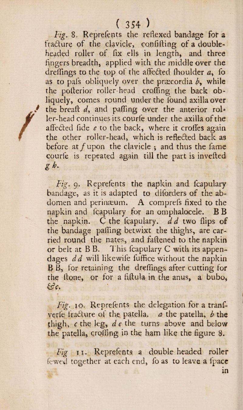 i Fig. 8. Reprefents the reflexed bandage for a fradUire of the clavicle, confiding of a double¬ headed roller of fix ells in length, and three fingers breadth, applied with the middle over the dreflings to the top of the aflfedted fhoulder a, fo as to pafs obliquely over the pnecordia b, while the potterior roller-head eroding the back ob¬ liquely, comes round under the found axilla over the bread dy and paffing over the anterior roR ler-head continues its courl'e under the axilla of the affected fide e to the back, where it erodes again the other roller-head, which is reflected back as before at/upon the clavicle •, and thus the fame courle is repeated again till the part is invefted gh. Fig. 9. Reprefents the napkin and fcapulary bandage, as it is adapted to diforders of the ab¬ domen and perinteuim A comprefs fixed to the napkin and fcapulary for an omphalocele. B B the napkin. C the fcapulary. dd two flips of the bandage paffing betwixt the thighs, are car¬ ried round the nates, and fattened to the napkin or belt at B B. This lcapulary C with its appen¬ dages dd will likewife fuffice without the napkin B B, for retaining the dreflings after cutting for the (tone, or for a fiftula in the anus, a bubo, &V. * Fig. 10. Reprefents the delegation for a tranf- verle fradlure of the patella, a the patella, b the thigh, c the leg, d e the turns above and below the patella, eroding in the ham like the figure 8. Fig ii. Reprefents a double headed roller lowed together at each end, fo as to leave a ipacc