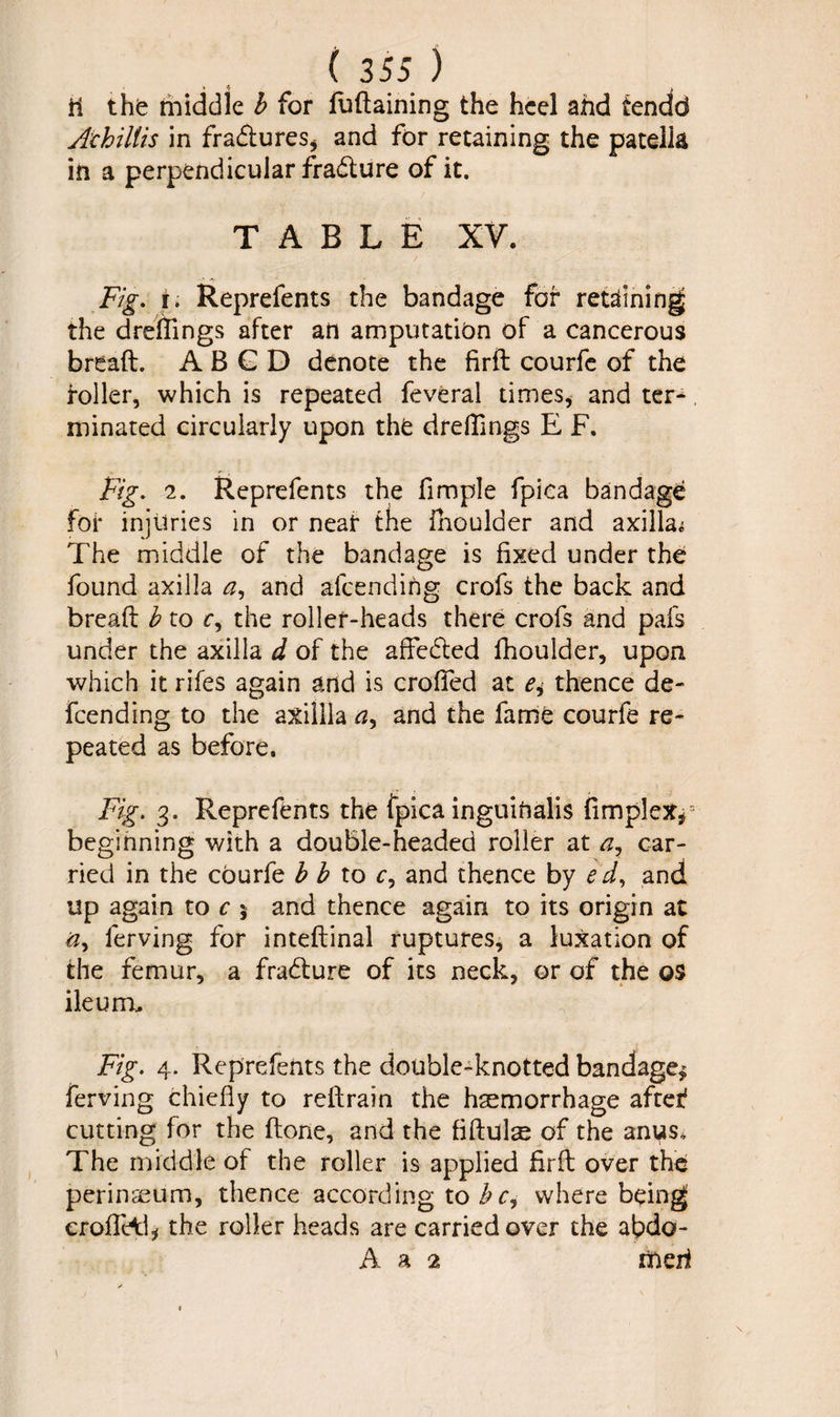 ti the middle b for fudaining the heel and tendd Achiliis in fra&ures, and for retaining the patella in a perpendicular fradture of it. TABLE XV. Fig. i. Reprefents the bandage for retaining the dreffings after an amputation of a cancerous bread. A B G D denote the firft courfe of the roller, which is repeated feveral times, and ter¬ minated circularly upon the dreffings E F. Fig. 2. Reprefents the fimple fpica bandage foi* injuries in or neat the fhoulder and axillae The middle of the bandage is fixed under the found axilla <2, and alcending crofs the back and bread b to r, the roller-heads there crofs and pafs under the axilla d of the affeifted fhoulder, upon which it rifes again and is eroded at thence de¬ fending to the axillla a, and the fame courfe re¬ peated as before. Fig. 3. Reprefents the fpica inguihalis (implex* beginning with a double-headed roller at a, car¬ ried in the courfe b b to r, and thence by e d, and up again to c 5 and thence again to its origin at ferving for intedinal ruptures, a luxation of the femur, a fradlure of its neck, or of the os ileum. Fig. 4. Reprefents the double-knotted bandage* ferving chiefly to redrain the haemorrhage after1 cutting for the done, and the fiftulse of the an^s. The middle of the roller is applied fird over the perinaeum, thence according to h c, where being croffeil* the roller heads are carried over the afido- A a 2 iiieri