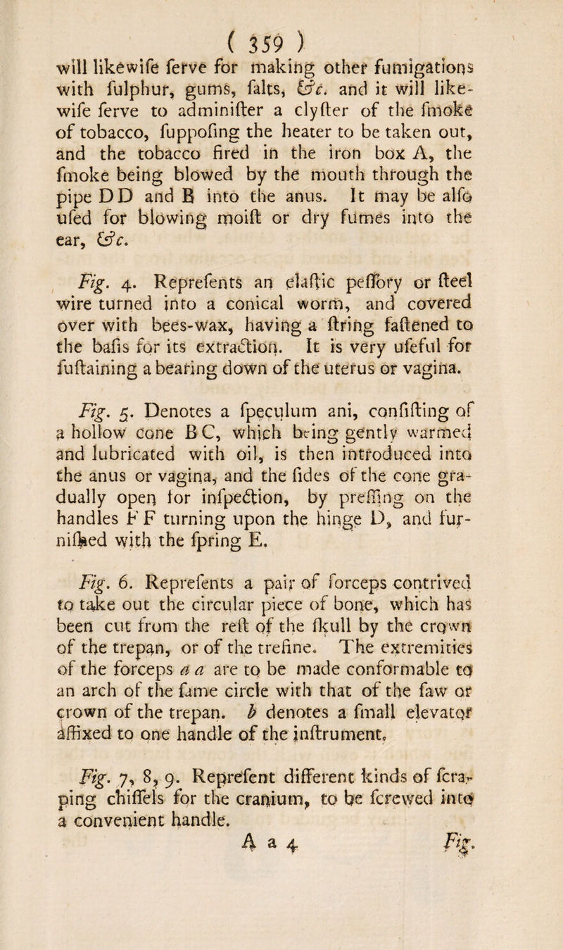 ( 359 ) will likewife ferve for making other fumigations with fulphur, gums, falts, and it will like¬ wife ferve to adminifter a clyfter of the fmoke of tobacco, fuppofing the heater to be taken out, and the tobacco fired in the iron box A, the ftnoke being blowed by the mouth through the pipe DD and R into the anus. It may be alfe ufed for blowing moift or dry fumes into the ear, Fig. 4. Reprefents an elaftic pefifory or Reel wire turned into a conical worm, and covered over with bees-wax, having a firing faftened to the bafis for its extraction. It is very ufeful for fuftaining a bearing down of the uterus or vagina. Fig. 5. Denotes a fpeculum ani, confiding of a hollow cone B C, which being gently warmed and lubricated with oil, is then introduced into the anus or vagina, and the fides of the cone gra¬ dually open lor infpedfion, by prefling on the handles F F turning upon the hinge D, and luf- nifked with the fpring E. Fig. 6. Reprefents a pair of forceps contrived to take out the circular piece of bone, which has been cut from the reft of the fkull by the crown of the trepan, or of the trefine. The extremities of the forceps a a are to be made conformable to an arch of the fame circle with that of the faw or crown of the trepan, b denotes a fmall elevator Affixed to one handle of the jnftrument. Fig. 7, 8, 9. Reprefent different kinds of fcrar ping chiffels for the cranium, to be ferewed into a convenient handle. A a 4 Fig.