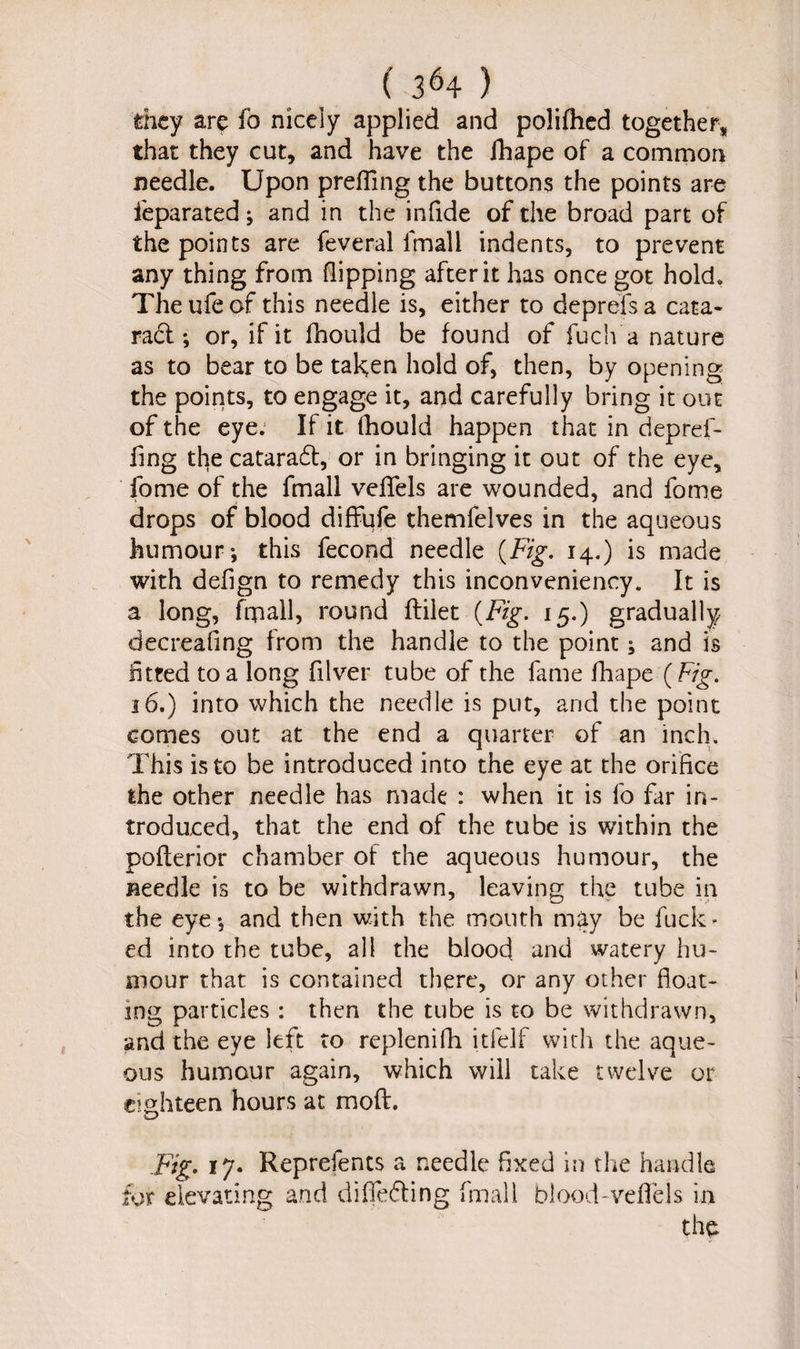 ( 3*4 ) they are fo nicely applied and polifhed together, that they cut, and have the fhape of a common needle. Upon prefling the buttons the points are feparated; and in the infide of the broad part of the points are feveral ifnall indents, to prevent any thing from flipping after it has once got hold. Theufeof this needle is, either to deprefsa cata- racl; or, if it fhould be found of fuch a nature as to bear to be taken hold of, then, by opening the points, to engage it, and carefully bring it out of the eye. If it fhould happen that in depref- flng the cataraft, or in bringing it out of the eye, fome of the fmall veflfels are wounded, and fome drops of blood diffufe themfelves in the aqueous humour-, this fecond needle (Fig. 14.) is made with defign to remedy this inconveniency. It is a long, fmall, round flilet (Fig. 15.) gradually decreafing from the handle to the point; and is fitted to a long filver tube of the fame fhape (Fig. 16.) into which the needle is put, arid the point comes out at the end a quarter of an inch. This is to be introduced into the eye at the orifice the other needle has made : when it is fo far in¬ troduced, that the end of the tube is within the poflerior chamber of the aqueous humour, the needle is to be withdrawn, leaving the tube in the eye-, and then with the mouth may be fuck* ed into the tube, all the blood and watery hu¬ mour that is contained there, or any other float¬ ing particles : then the tube is to be withdrawn, and the eye left to replenifli itfelf with the aque¬ ous humour again, which will take twelve or eighteen hours at moft. Fig. 17. Reprefents a needle fixed in the handle far elevating and differing fmall blood-veflels in