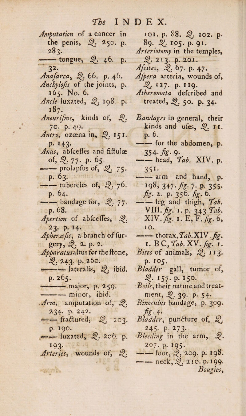 Amputation of a cancer in the penis, 250. p. 283. —— tongue, 46. p. 32, Anafarcay 66. p. 46. Anchylofis of the joints, p. 165. No. 6. Ancle luxated, j^. 198. p. 187. Aneurifms, kinds of, j|J. 70. p. 49. Antro, ozaena in, 151. p. 143. Anus, abfcefles and fiftulae of, ^ 77. p. 65. —— prolapfus of, 75. P. 63. -tubercles of, ifj. 76. p. 64. --bandage for, 77. p. 68. Apert ion of abfcefles, 23. p. 14. Aphereefis, a branch of fur- gery, ^ 2. p. 2. Apparatus for the ftone, 4\ 243- p. 260. —-lateralis, ibid. p.265. •-— major, p. 259. --minor, ibid. Arm, amputation of, 234. p. 242. --fractured, 202. p. 190. . —— luxated, 206. p. *93* Arteries, wounds of, 4L 101. p. 88. 4>. 102. p. 89. 4^ 105. p. 91. Arteriotomy in the temples, 213. p. 201. Afcites, 4^. 67. p. 47. Afpera arteria, wounds of, 4L- 127. p. 119. Atheromata defcribed and treated, 50. p. 34. Bandages in general, their kinds and ufes, 4J. 11. p. 6. -for the abdomen, p. 354- fig- 9- -head, Tab. XIV. p. 351* -arm and hand, p. 198, 347■ fig-1- P- 355- fig- 2- P- 356' fig. 6. -leg and thigh. Tab. VIII.Jig. 1. p. 343 Tab. XIV. fig. I.E, F .fig. 6, 10. -- thorax,Tab.l&W .fig. 1. B C, Tab. XV. fig. 1, Bites of animals, 4j IJ3* P- 105. Bladder gall, tumor of, 157. p. 150. Boils, their nature and treat¬ ment, 4>. 39. p. 54. Binoculus bandage, p. 309. fig- 4- Bladder, pundlure of, J\ 245. p. 273. Bleeding in the arm, 207. p. 195. -foot, §>. 209. p. 198. -—- neck,2^. 210. p.199. BougieSy