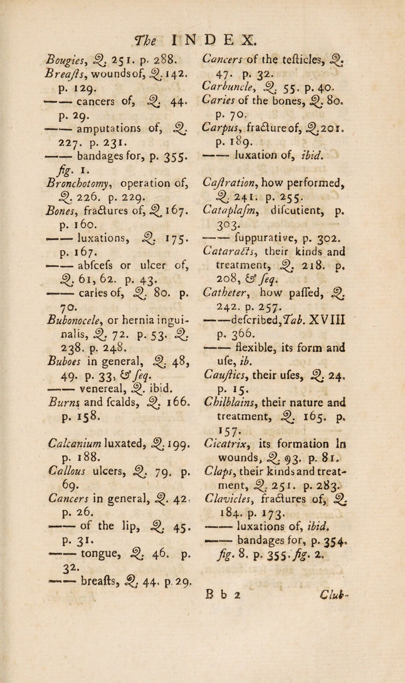 Bougies, 251. p. 288. Breajls, wounds of, j142. p. 129. --cancers of, ^ 44. p. 29. —*— amputations of, 227. p. 231. -bandages for, p. 355. fig- *• Broncholomy, operation of, 226. p. 229. Bones, fra&ures of, 167. p. 160. —■—luxations, 175* p. 167. —— abfcefs or ulcer of, §>j 61, 62. p. 43. --caries of, 80. p. 7°* Bubonocele, or hernia ingui- nalis, 72. p. 53. 238. p. 248. Buboes in genera], ^ 48, 49- P- 33> -venereal, ibid. Burns and fcalds, 166. p. 158. Calcanium luxated, 199. p. 188. Callous ulcers, 79, p. 69. Cancers in general, 42, p. 26. --of the lip, 45. P- 31* -tongue, 46. p, 32- —— breafts, 4J. 44, p. 29. Cancers of the teflicles, ^ 47* P- 32- Carbuncle, 55. p. 40. Caries of the bones, ip. 8o« p. 70. Carpus, fra&ureof, i^.201. p. 189. -luxation of, Cajlration, how performed, ^.241. p. 255. Cataplafm, difcutient, p. 3°3* —— fuppurative, p. 302. Cataracts, their kinds and treatment, 218. p. 208, feq. Catheter, how pafled, 45, 242. d. 257. -defcribed.Tii. XVIII p. 366. -flexible, its form and ufe, ib. Cauftics, their ufes, 24. P- I5- Chilblains, their nature and treatment, 165. ps ,¥57; Cicatrix, its formation In wounds, ^ 93. p. 81. Claps, their kinds and treat¬ ment, jfj.251. p.283. Clavicles, fradfures of, 184. p. 173. -luxations of, —— bandages for, p. 354, /?• 8- P- 355-fig- 2-