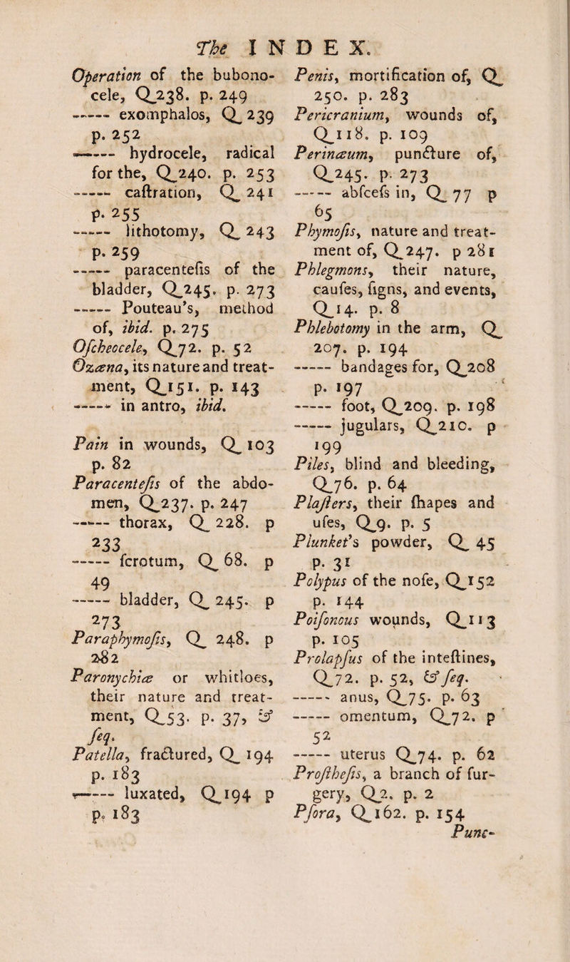 Operation of the bubono¬ cele, 0.238. p. 249 -- exomphalos, Q_ 239 p. 252 —— hydrocele, radical for the, 0^240. p. 253 —— caftration, Q. 241 P- 255 — lithotomy, Q. 243 p. 259 -,« paracentefis of the bladder, Q.245. p. 273 ——- Pouteau’s, method of, ibid, p, 275 Ofcheocele, Q.72. p. 52 Oztenay its nature and treat¬ ment, Q_i5i. p. 143 ——•- in antro, ibid. Pain in wounds, Q. 103 p. 82 Paracentefis of the abdo¬ men, Q.237. p. 247 —thorax, Q_ 228. p 233 --fcrotum, 68. p 49 —— bladder, 245. p 273 Paraphymojis, Q_ 248. p 282 Paronychia or whitloes, their nature and treat- ment, 0,53. p. 37, ief feq. Patella, fractured, Q. >94 P. 183 r— — luxated, Q.194 p p* 183 Penis, mortification of, 250. p. 283 Pericraniuniy wounds of, Q_i 18. p. 109 Perineum, pundfure of, 0.245- p 273 — — abfcefs in, 0.77 P 65 PhymoftSy nature and treat¬ ment of, 0^247. p28l Phlegmons, their nature, caufes, figns, and events, Qj4- P; 8 Phlebotomy in the arm, Q_ 207. p. 194 —~ bandages for, Qj2o8 p. 197 —— foot, 0.209. p. 198 -jugulars, Q^21 c. p *99 Piles, blind and bleeding, Q76. p. 64 Plajlersy their ftiapes and ufes, 0^9. p. 5 Plunket's powder, 45 P- 31 Polypus of the nofe, 0^152 p. 144 Poifonous wounds, Q_i 1 3 p. 105 Prolapfus of the inteftines, 0.72. p. 52, & feq. -anus, 0^75- p. 63 - omentum, Q.72. p 52 ■-uterus Q.74. p. 62 ProJlhefiSy a branch of fur- gery, Q_2. p. 2 Pfira, Q.162. p. 154 Pune-