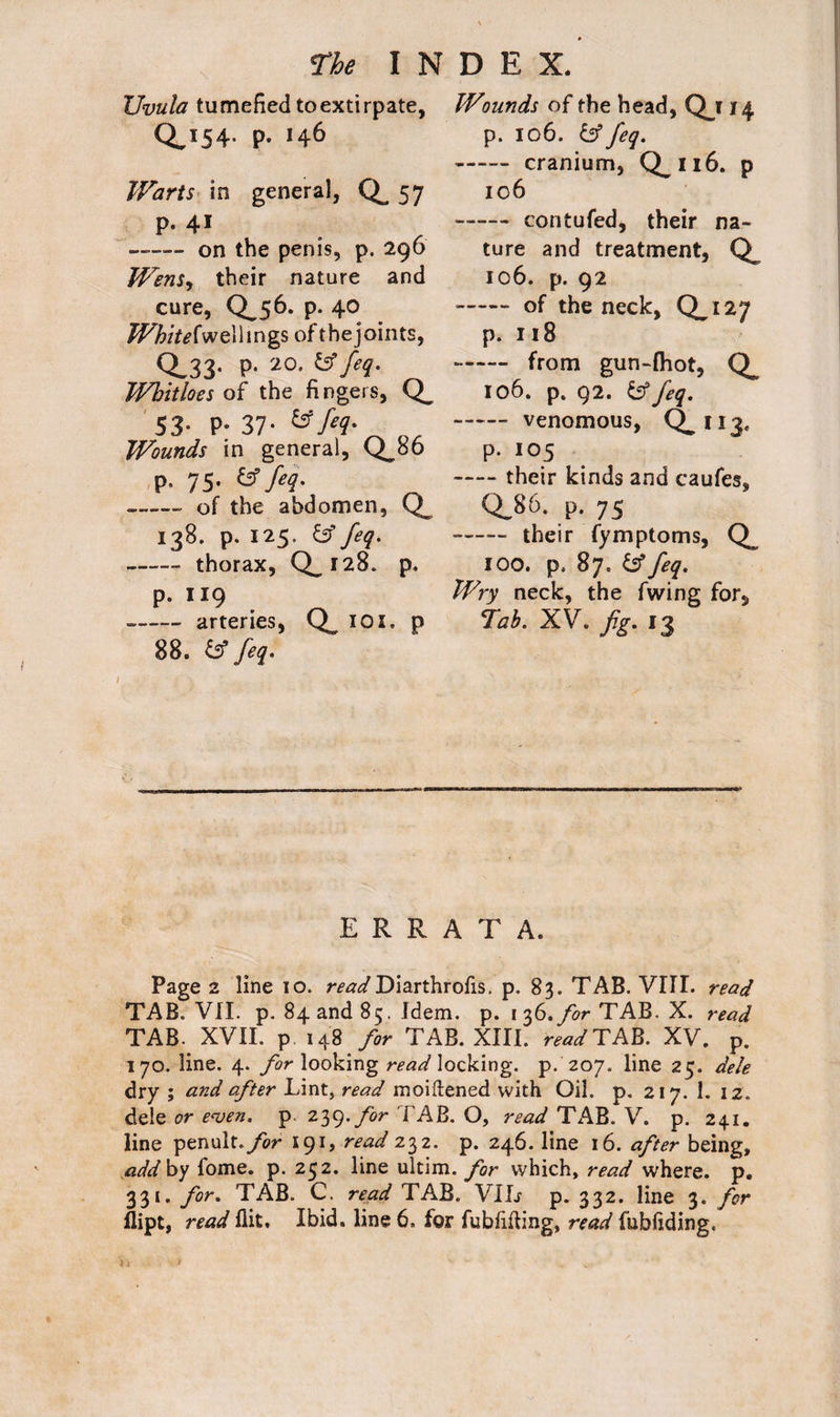 Uvula tumefied toextirpate, 0,154- P- *46 Warts in general, 57 P- 41 on the penis, p. 296 Wens, their nature and cure, Qj6. p. 40 White fwellings of the joints, 0.33- p. 20. & feq. Wbitloes of the fi ngers, 53- P- 37- &fil- OJL Wounds in general, Q_86 p. 75. (3 feq. -- of the abdomen, 138. p. 125. feq. -thorax, Q_i28. p. p. 119 --arteries, Q iox. p 88. & feq. Wounds of the head, Qu4 p. 106. & feq. -cranium, Q.116. P 106 -contufed, their na¬ ture and treatment, 106. p. 92 - of the neck, 0.127 p. 118 - from gun-fhot, 106. p. 92. & feq. -venomous, Q. n3< p. 105 -their kinds and caufes, Q.86. p. 75 —— their fymptoms, 100. p. 87. & feq. Wry neck, the fwing for. Tab. XV. fig. 13 ERRATA. Page 2 line 10. r^</Diarthrofis. p. 83. TAB. VIII. read TAB. VII. p. 84 and 85. Idem. p. 1 36. for TAB. X. read TAB. XVII. p 148 for TAB. XIII. read TAB. XV. p. 170. line. 4. for looking read locking, p. 207. line 25. dele dry ; and after Lint, read moiftened with Oil. p. 217. 1. 12. dele or even, p 239. for FAB. O, read TAB. V. p. 241. line penult./or 191, read 232. p. 246. line 16. after being, add By lome. p. 252. line ultim. for which, read where, p. 331. for. TAB. C. read TAB. VIL p. 332. line 3. for flipt, read flit. Ibid, line 6. for fubfiiling, read fnbfiding. Yj > ^ .
