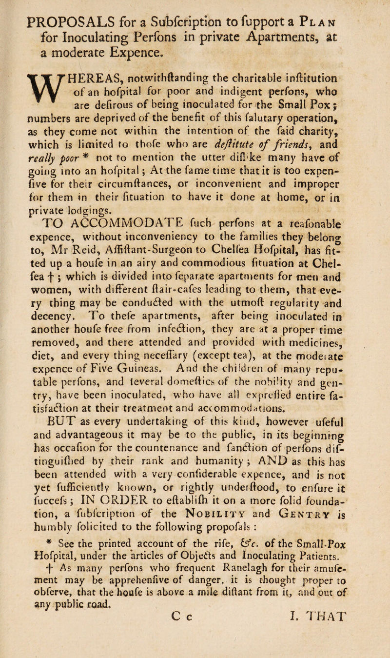 PROPOSALS for a Subfcription tofupport a Plan for Inoculating Perfons in private Apartments, at a moderate Expence. WHEREAS, notwithftanding the charitable inftitution of an hofpital for poor and indigent perfons, who are defirous of being inoculated for the Small Pox; numbers are deprived of the benefit of this falutary operation, as they come not within the intention of the faid charity, which is limited to thofe who are deftitute of friends, and really poor * not to mention the utter difhke many have of going into an hofpital; At the fame time that it is too expen- five for their circumftances, or inconvenient and improper for them in their fituation to have it done at home, or in private lodgings. TO ACCOMMODATE fuch perfons at a reafonable expence, without inconveniency to the families they belong to, Mr Reid, Afliftant-Surgeon to Chelfea Hofpital, has fit¬ ted up a houfe in an airy and commodious fituation at Chel¬ fea f ; which is divided into feparate apartments for men and women, with different ftair-cafes leading to them, that eve¬ ry thing may be conduced with the utmofl regularity and decency. To thefe apartments, after being inoculated in another houfe free from infection, they are at a proper time removed, and there attended and provided with medicines, diet, and every thing neceffary (except tea), at the modeiate expence of Five Guineas. And the children of many repu¬ table perfons, and leveral domeftics of the nobility and gen¬ try, have been inoculated, who have all exprefied entire fa- tisfacTon at their treatment and accommodations. BUT as every undertaking of this kind, however ufeful and advantageous it may be to the public, in its beginnrng has occafion for the countenance and fantffion of perfons dif- tinguifbed by their rank and humanity ; AND as this has been attended with a very confiderable expence, and is not yet fufficiently known, or rightly underftood, to enfure it fuccefs; IN ORDER to eftablifh it on a more folid founda¬ tion, a fubfcription of the Nobility and Gentry is humbly folicited to the following propofals : * See the printed account of the rife, &c. of the Small-Pox Hofpital, under the 'articles of Objects and Inoculating Patients. + As many perfons who frequent Ranelagh for their amufc- ment may be apprehenfive of danger, it is thought proper to obferve, that the houfe is above a mile diftant from it, and out of any public road.