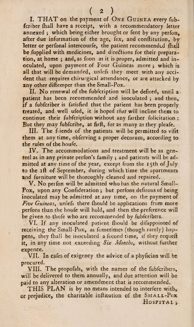 I. THAT on the payment of One Guinea every fub- fcriber (hall have a receipt, with a recommendatory letter annexed ; which being either brought or fent by any perfon, after due information of the age, fex, and conftitution, by letter or perfonal intercourfe, the patient recommended (hall be fupplied with medicines, and dire&ions for their prepara¬ tion, at home ; and, as foon as it is proper, admitted and in¬ oculated, upon payment of Four Guineas more ; which is all that will be demanded, unlefs they meet with any acci¬ dent that requires chirurgical attendance, or are attacked by any other diftemper than the Small-Pox, II. No renewal of the fubfeription will be defired, until a patient has been recommended and inoculated ; and then, if a fubferiber is fatisfied that the patient has been properly treated, and well ufed, it is hoped that will incline them to continue their fubfeription without any farther folicitation : But they may fubferibe, at firft, for as many as they pleafe. III. The f iends of the patients will be permitted to vifit them at any time, obferving a proper decorum, according to the rules of the houfe. IV. The accommodations and treatment will be as gen¬ teel as in any private perfon’s family ; and patients will be ad¬ mitted at any time of the year, except from the 15th of July to the id of September, during which time the apartments and furniture will be thoroughly cleaned and repaired. V. No perfon will be admitted who has the natural Small- Pox, upon any Confideration ; but perfons defirous of being Inoculated maybe admitted at any time, on the payment of Five Guineas, unlefs there fhould be applications from more perfons than the houfe will hold, and then the preference will be given to thofe who are recommended by fubferibers. VI. If any inoculated patient fhould be difappointed of receiving the Small-Pox, as fometimes (though rarely) hap¬ pens, they (hall be inoculated a fecond time, if they requeft it, in any time not exceeding Six Months, without further expence. VII. In cafes of exigency the advice of a phyfician will be procured. VIII- The propofals, with the names of the fubferibers, will be delivered to them annually, and due attention will be paid to any alteration or amendment that is recommended. THIS PLAN is by no means intended to interfere with, or prejudice, the charitable inftitution of the Small-Pox Hospital*