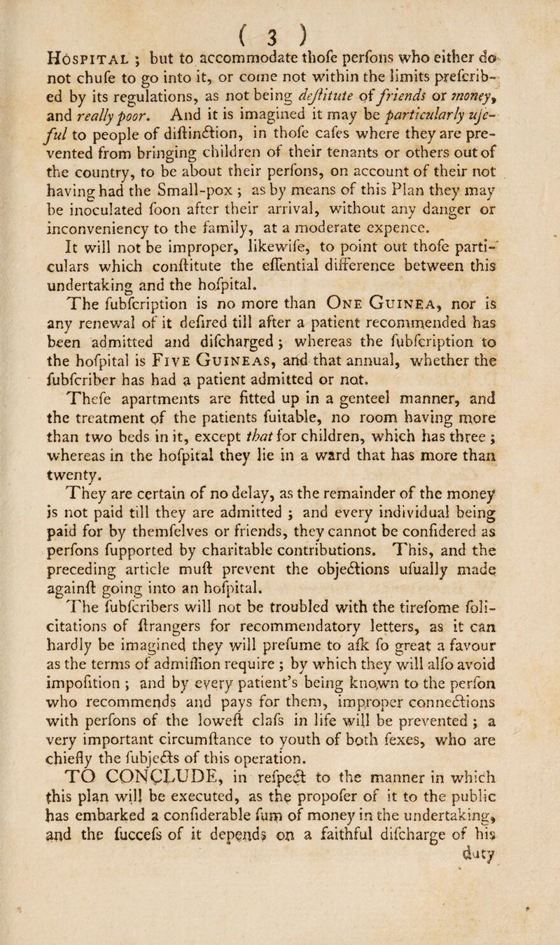 Hospital ; but to accommodate thofe perfons who either do not chufe to go into it, or come not within the limits prefcrib- ed by its regulations, as not being dejlitute of friends or money, and really poor. And it is imagined it may be particularly life- ful to people of diftinXion, in thofe cafes where they are pre¬ vented from bringing children of their tenants or others out of the country, to be about their perfons, on account of their not having had the Small-pox ; as by means of this Plan they may be inoculated foon after their arrival, without any danger or inconveniency to the family, at a moderate expence. It will not be improper, likewife, to point out thofe parti¬ culars which conftitute the eflential difference between this undertaking and the hofpitah The fubfcription is no more than One Guinea, nor is any renewal of it defired till after a patient recommended has been admitted and difcharged ; whereas the fubfcription to the hofpital is Five Guineas, arid that annual, whether the fubfcriber has had a patient admitted or no,t. Thefe apartments are fitted up in a genteel manner, and the treatment of the patients fuitable, no room having more than two beds in it, except that for children, which has three ; whereas in the hofpital they lie in a ward that has more than twenty. They are certain of no delay, as the remainder of the money js not paid till they are admitted ; and every individual being paid for by themfelves or friends, they cannot be confidered as perfons fupported by charitable contributions. This, and the preceding article muff prevent the objections ufually made againft: going into an hofpitah The fubfcribers will not be troubled with the tirefome feli¬ citations of Grangers for recommendatory letters, as it can hardly be imagined they will prefume to afk fo great a favour as the terms of admiflion require ; by which they will alfo avoid impofition ; and by every patient’s being known to the perfon who recommends and pays for them, improper connexions with perfons of the lowefi clafs in life will be prevented ; a very important circumftance to youth of both fexes, who are chiefly the fubjeXs of this operation. TO CONCLUDE, in refpeX to the manner in which this plan will be executed, as the propofer of it to the public has embarked a confiaerable furn of money in the undertaking, and the fuccefs of it depend? on a faithful difeharge of his duty