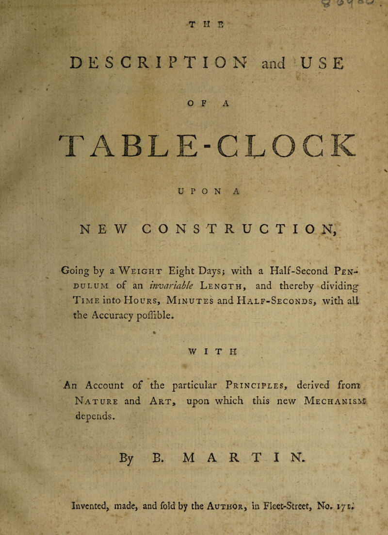 DESCRIPTION and USE OF A N E V/ CONSTRUCTION, Going by a Weight Eight Days; with a Half-Second Pen¬ dulum of an invariable Length, and thereby dividing Time into Hours, Minutes and Half-Seconds, with all the Accuracy poffible* WITH * _ An Account of the particular Principles, derived from Nature and Art, upon which this new Mechanism depends. By B. MARTI N. Invented, made, and fold by the Author, in Fleet-Street, No* vj zl