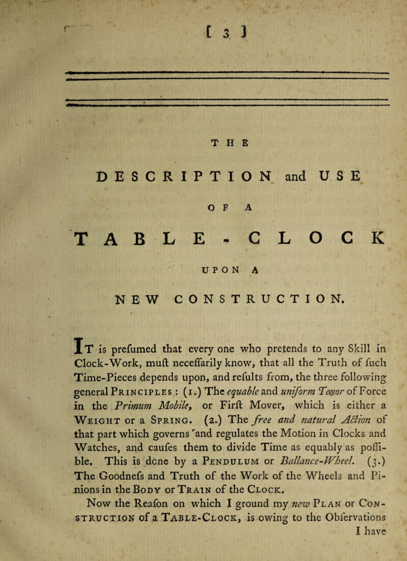 * . v' *7 1 C 3 ) THE DESCRIPTION and USE *•> O F A TABLE- CLOCK \ / . * U P O N A ' ' % NEW CONSTRUCTION. It is prefumed that every one who pretends to any Skill in Clock-Work, muft neceffarily know, that all the Truth of fuch Time-Pieces depends upon, and refults from, the three following general Principles : (i.) The equable and uniform Teyor of Force in the Primum Mobile, or Firft Mover, which is either a Weight or a Spring. (2.) The free and natural Action of that part which governs rand regulates the Motion in Clocks and Watches, and caufes them to divide Time as equably as pofil- ble. This is dene by a Pendulum or Ballance-Wheel. (3.) The Goodnefs and Truth of the Work of the Wheels and Pi¬ nions in the Body or Train of the Clock. * • '* / 1 * Now the Reafon on which I ground my new Plan or Con¬ struction of a Table-Clock, is owing to the Obfervations I have