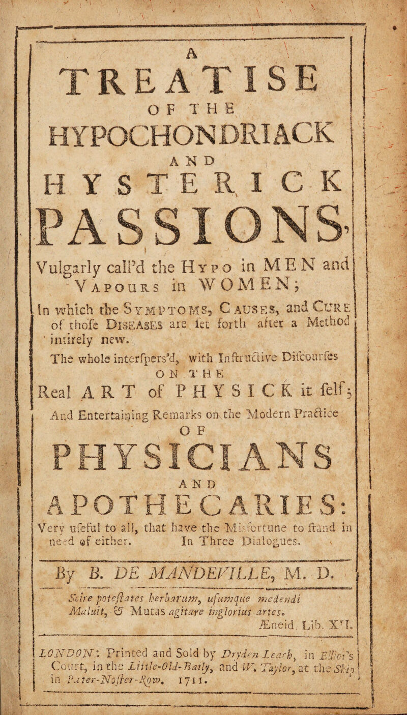 TREATISE OF THE HYPOCHON DRIACK HYS TEDR, I C K PASS IONS’ Vulgarly call’d the Hypo in MEN and Vapours in WOMEN; In which the Symptoms, € ausf.s, and Cure of tho'fe Diseases are Jet forth after a Method ' imirely new. The whole interfpersAf, with Inftriraire DifcQun.es O N 1' H E Real ART of t H Y S I C K it felf5 And Entertaining Remarks on-,the Modern Practice PHYSICIANS APOTHECARIES: Very ufeful to all, that have the Misfortune to fraud in need ©f either. In Three Dialogues. v By B. DE MA A'DEFILL E, M. D. Scire pot eft ate s herbarun?, ufiwtqae medendi Maliiit, o Mutas agitare ingiorius drtes* Bneid. Lib. XTL j LONDON: Printed and Sold by Dryden leach, in EllioSs Court, in the LiitJe-Old-Baity, and JT* Toy ter, at the Ship