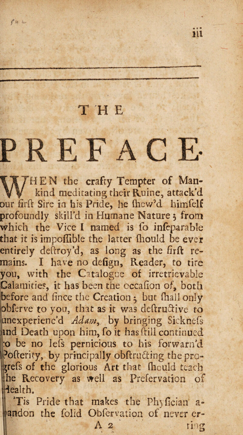 T H E PREFACE WHEN the crafty Tempter of Man¬ kind meditating their Ruine, attack'd our firft Sire in his Pride, he ftiew’d himfelf profoundly skill’d in Humane Nature $ from which the Vice I named is fo infeparable that it is itnpoffible the latter fhould be ever entirely deftroy’d, as long as the firft re¬ mains. I have no defign, Reader, to tire you* with the Catalogue of irretrievable Calamities, it has been the occafion of, both before and fince the Creation $ but fhall only obferve to you, that as it was deftrufltive to onexperienc’d Adamr by bringing Sicknefs iind Death upon him, foit has (till continued :o be no lefs pernicious to his forwarr/d Pofterky, by principally obftrufting the pro- ^refs of the glorious Art that fliould teach he Recovery as well as Prefervation of dealth, I *Tis Pride that makes the Phyfician a- fandon the fclid Obfervation of never er- v  • A 2' rsng