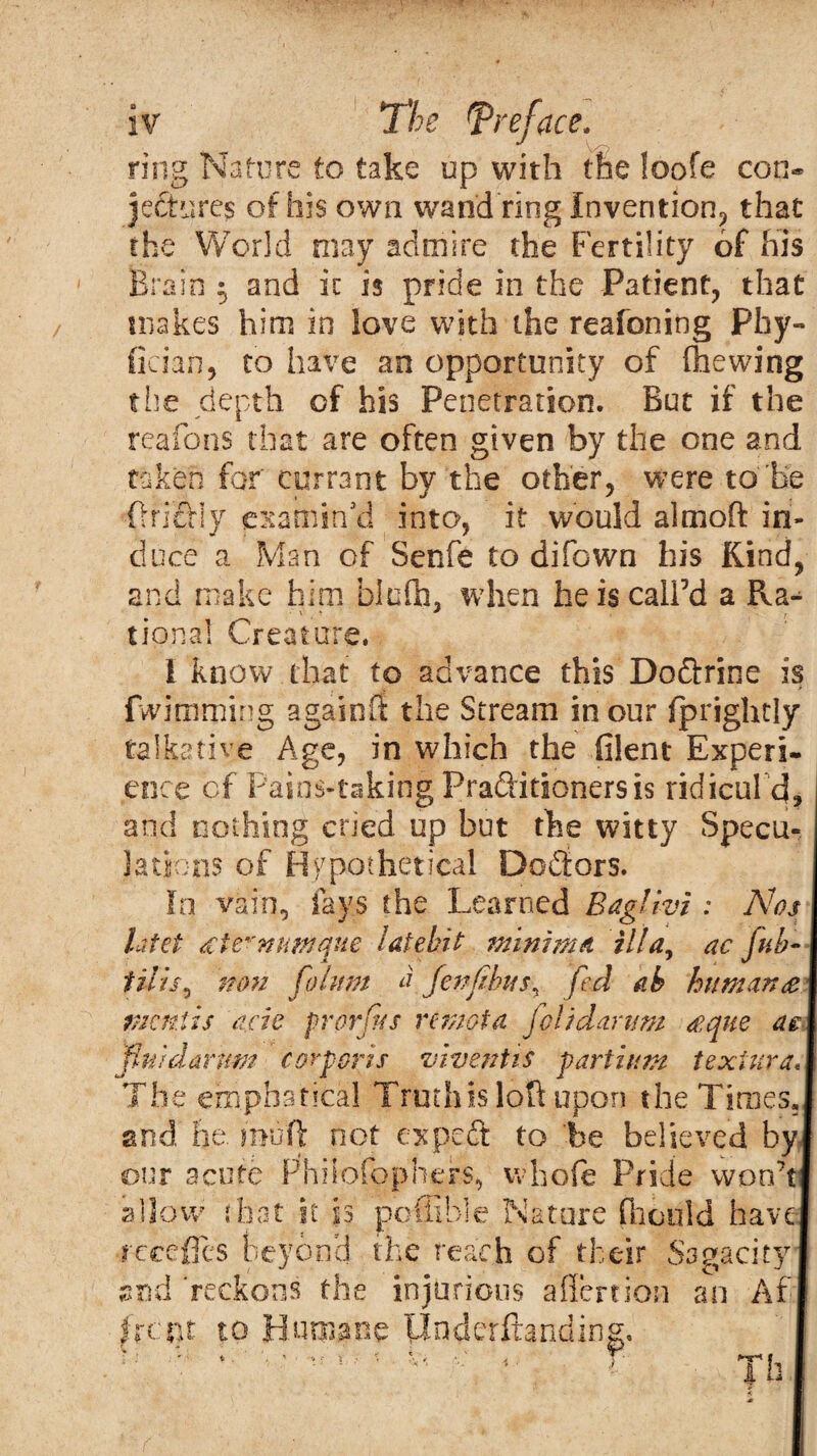 ring Nature to take up with the foofe con* jectures of his own wand ring Invention, that the World may admire the Fertility of his Brain $ and ic is pride in the Patient, that makes him in love with the reafoning Phy- (ician, to have an opportunity of (hewing the depth of his Penetration. But if the reafons that are often given by the one and taken for' currant by the other, were to Be Oriffiy examin'd into, it would almoft in¬ duce a Man of Senfe to difown his Kind, and make him blufh. when he is call’d a Ra*^ ■ \ * r tiona! Creature. I know that to advance this Do&rine is fwimming againfi the Stream in our fprightly talkative Age, in which the filent Experi¬ ence of Pains-taking Praditionersis ridicule], and nothing cried up but the witty Specu¬ lations of Hypothetical Doctors. In vain, fays the Learned Baglivi : Nos latet <£te*'ntmque latebit minima ilia, ac fub- tilis^ non fohtm afen(ibas^ fed ab human £ mentis acic prorfus remat a jc! id arum <eque ae pui damns corporis viventis partium texiura The emphstical Truth is loft upon the Times, and he. miift not expeft to be believed by our acute Fhilofophers, whole Pride won’t allow that it is pcffible Nature fhould have recedes beyond the reach of their Sagacity and 'reckons the injurious aflertion an Af I rent to Humane tlnderftanding. i b