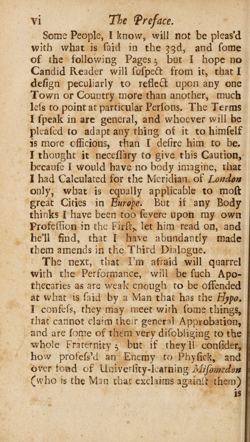 Some People, I know, will not be pleas’d with what is faid in the 33d, and feme of the following Pages 5 but I hope no Candid Reader will fufpeft from it, that I defign peculiarly to reflect upon any one Town or Country more than another, much lets to point at particular Perfons. The Terms I fpeak in are general, and whoever will be pleafed to adapt any thing of it to himfelf is more officious, than I defire him to be. I thought it neceffary to give this Caution, becaufe I would have no body imagine, that I had Calculated for the Meridian of London only, what is equally applicable to raoft great Cities in Europe. But if any Body thinks I have been too fevere upon my own Profeffion in the Firft^ let him read on, and he’ll find, that I have abundantly made them amends in the Third Dialogue. The next, that Ym afraid will quarrel with the Performance, will be fuch Apo¬ thecaries as are weak enough to be offended at what is faid by a Man that has the Bypo. I confbfs, they may meet with fome things, that cannot claim their general Approbation, and are fome of them very difohliging to the whole Fraternity $ but if they'll coniider, how profefs’d an Enemy to Phyfick, and over fond of Unlverfity-learning Mifomedon (who is the Man that exclaims again!! them)