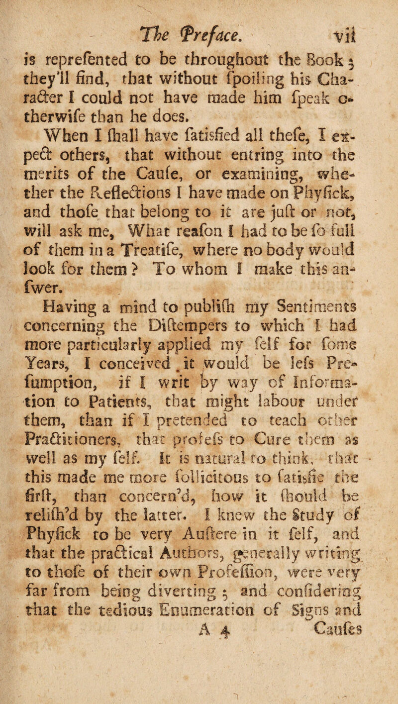 is reprefented to be throughout the Book $ they’ll find, that without (polling his Cha¬ racter I could not have made him fpeak c- therwife than he does. When I (hall have fatisfied all thefe, I ex- peCt others, that without entring into the merits of the Caufe, or examining, whe¬ ther the deflexions I have made on Phyfick, and thofe that belong to it are juft or not, will ask me. What reafon I had to be fa full of them in a Treatife, where no body would look for them ? To whom l make this am* fwer. Having a mind to publifh my Sentiments concerning the Diftempers to which I had more particularly applied my felf for feme Years, I conceived e it would be lefs Pre* fumption, if I writ by way of Informa¬ tion to Patients, that might labour under them, than if I pretended to teach other Practitioners, that profefs to Cure them as well as my felf. It is natural to think, that • this made me more follicitons to fatisfie the firft, than concern’d, how it (hould be relifirfd by the latter. I knew the Study of Phyfick to be very Auftere in it felf, and that the praftical Authors, generally writing, to thofe of their own Profeflion, were very far from being diverting $ and confidering that the tedious Enumeration of Signs and A 4 Caufes a