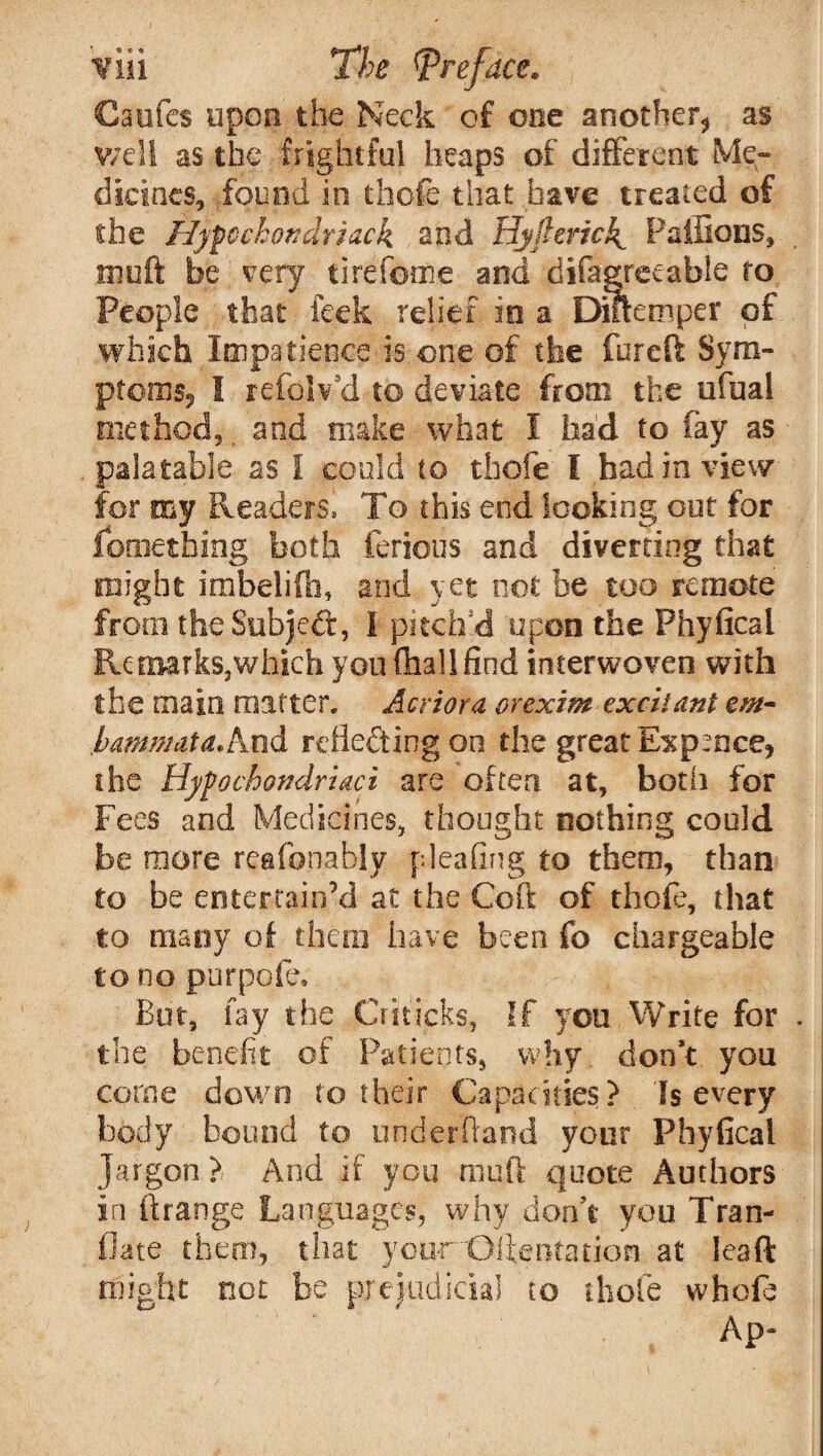 Caufes upon the Neck of one another* as well as the frightful heaps of different Me¬ dicines, found in thofe that have treated of the Hyfcchondrlack and Hyflerich^ Paffions, muft be very tirefome and difagreeabie to People that feck relief in a Diftemper of which Impatience is one of the fureft Sym¬ ptoms* I refolv’d to deviate from the ufual method, and make what I had to fay as palatable as i could to thofe I had in view for my Readers* To this end looking out for fometbing both tenons and diverting that might imbelifo, and yet not be too remote from the Subject, I pitch'd upon the Fhyficai Re marks, which you (hall find interwoven with the main matter. Acriora orexim excitant cm- hamnmta.knd reflecting on the great Expence, the Hypochondriaci are often at, both for Fees and Medicines, thought nothing could be more reafonably pleafing to them, than to be entertain’d at the Coft of thofe, that to many of then] have been fo chargeable to no purpofe. But, fay the jCrJticks, If yon Write for . the benefit of Patients, why don’t yon come down to their Capacities? Is every body bound to underhand your Phyfical Jargon ? And if you muft quote Authors in ft range Languages, why don’t you Tran- flate them, that your ©dentation at leaft might not be prejudicial to thofe vvhofe Ap-