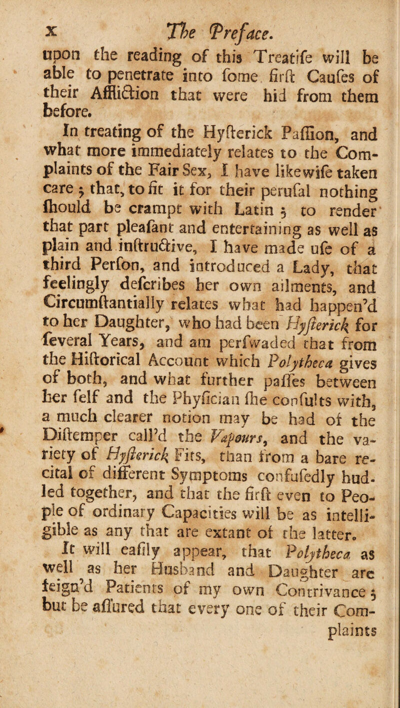 upon the reading of this Treatife will be able to penetrate into feme firft Caufes of their Affliction that were hid from them before. In treating of the Hyfterick Paffion, and what more immediately relates to the Com¬ plaints of the Fair Sex, I have like wife taken care -y that, to fit it for their perufal nothing ftiould be crampt with Latin 5 to render that part pleafant and entertaining as well as plain and inftru&ive, I have made ufe of a third Perfon, and introduced a Lady, that feelingly defcnbes her own ailments, and Circumftantially relates what had happen’d to her Daughter, who had been Hyfterick for feveral Years, and am peri waded that from the Hiftorical Account which Polytheca gives of both, and what further pailes between her felf and the Phyfician fhe con fill ts with, a much clearer notion may be had of the Diftemper call’d the Vapours, and the va¬ riety of Hyfterick Fits, than from a bare re¬ cital of different Symptoms confafedly hud- led together, and that the firft even to Peo¬ ple of ordinary Capacities will be as intelli¬ gible as any that are extant of the latter. It will eafily appear, that Polytheca, as well as her Husband and Daughter arc feign d Patients of my own Contrivance, but be affured that every one of their Com¬ plaints