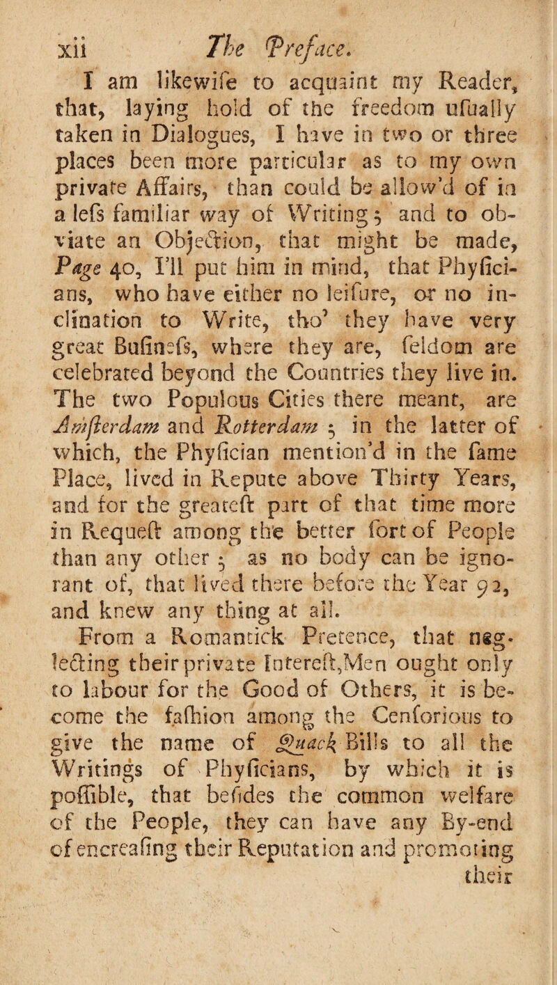 I am like wife to acquaint my Reader, that, laying hold of the freedom ufually taken in Dialogues, I have in two or three places been more particular as to my own private Affairs, than could be allow’d of in a lefs familiar way of Writing 3 and to ob¬ viate an Objeftion, that might be made, Page 40, I’ll put him in mind, that Phyfici- ans, who have either no leifure, or no in¬ clination to Write, tho’ they have very great Bufinefs, where they are, feldom are celebrated beyond the Countries they live in. The two Populous Cities there meant, are Amjlerdam and Rotterdam 5 in the latter of which, the Fhyfician mention’d in the fame Place, lived in Repute aboire Thirty Years, and for the greateft part of that time more in Requeft among the better fort of People than any other • as no body can be igno¬ rant of, that lived there before the Year 92, and knew any thing at all. From a Romancick Pretence, that neg¬ lecting their private Intereft,Men ought only to labour for the Good of Others, it is be¬ come the fa (hi on among the Cenforious to give the name of §uack Bills to all the Writings of Phyficians, by which it is poffible, that befides the common welfare of the People, they can have any By-end of encreafing their Reputation and promoting their