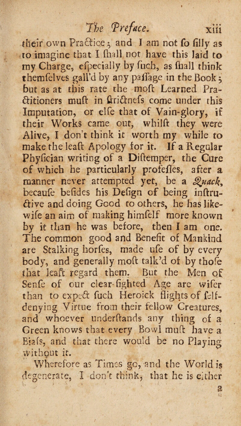 their own PraQrice: and I am not fo fillv as to imagine that I mall not have this laid to my Charge, efpecially by fuch, as (hall think themfelves gall’d by any paiTage in the Book * but as at this rate the moft Learned Pra¬ ctitioners rnuft in ftriftnefs come under this Imputation, or elfe that of Vain-glory, if their Works came out, whilft they were Alive, I don’t think it worth my while to make the leaft Apology for it. If a Regular Phyfician writing of a Diftemper, the Cure of which he particularly profeffes, after a manner never attempted yet, be a Quack* becaufe befides his Defign of being inftru- ftive and doing Good to others, he has like- wife an aim of making himfelf more known by it than he was before, then I am one. The common good and Benefit of Mankind are Stalking horfes, made ufe of by every body, and generally moft talk’d of by thofe that Jeaft regard them. But the Men of Senfe of our clearsighted Age are wifer than to expeCt fuch Heroick flights of felf- denying Virtue from their fellow Creatures, and whoever underftands any thing of a Green knows that every Bowl mull: have a Biafs, and that there would be no Playing Without it. • • * Wherefore as Times go, and the World is venerate, I don’t think, that he is either o