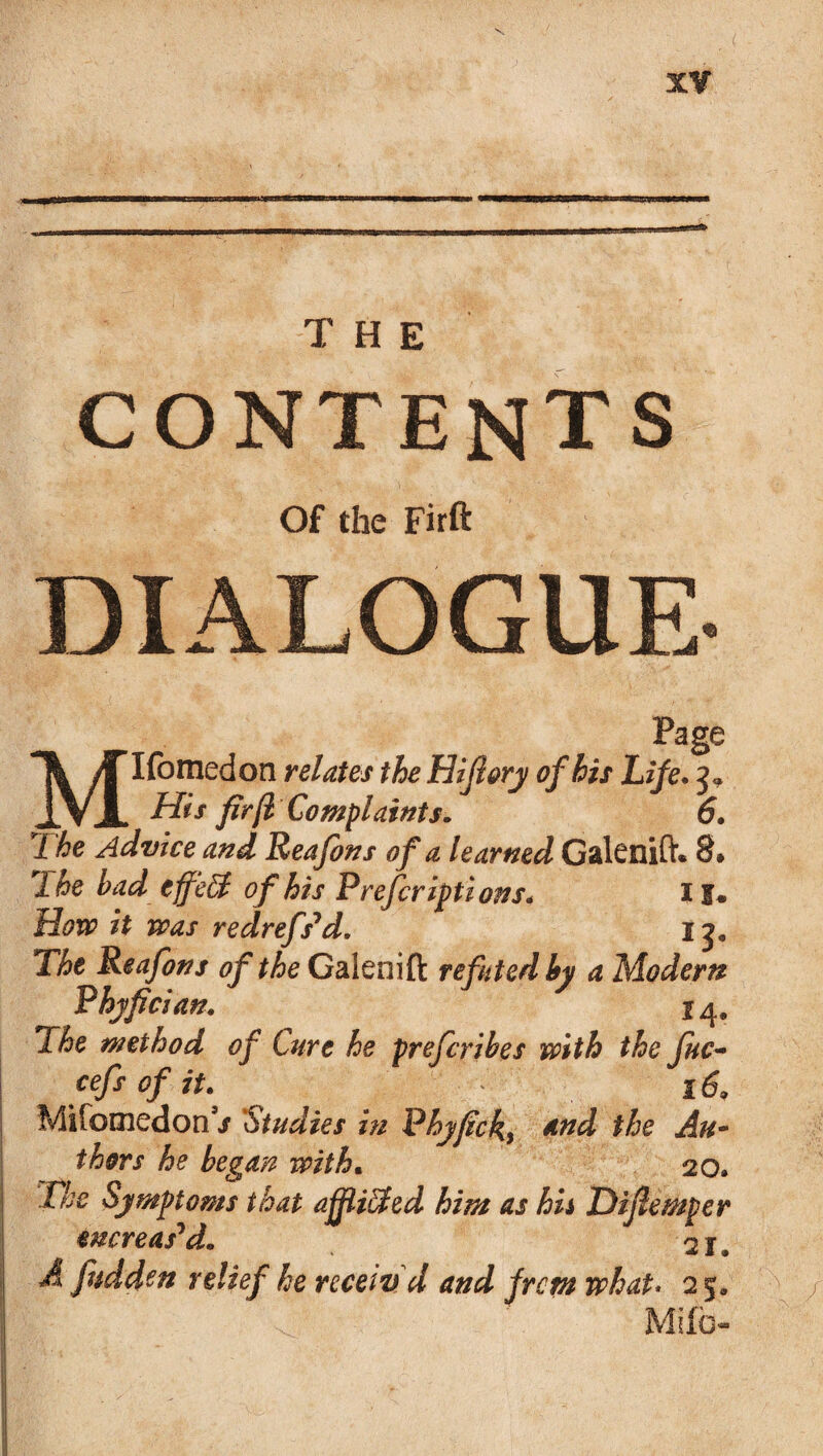 THE CONTENTS Of the Firft DIALOGUE Page MIfomedon relates the Hifiory of his Life. 3* His firft Complaints. 6. The Advice and Reafons of a learned Galenift. 8* Xhe bad cfftfd of his P refer ipt ions. I1. How it was redrefs’d. 13. The Reafons of the Galenift refuted by a Modern Phyfician. 14. The method of Cure he preferibes with the fuc- cefsofit. 16, Mifomedon / 'Studies in Phyfick, the Au¬ thors he began with• 20. The Symptoms that ajfiiffed him as hh Difiemper mcreas'd. A fudden relief he received and from what. 2 ja Mifb-