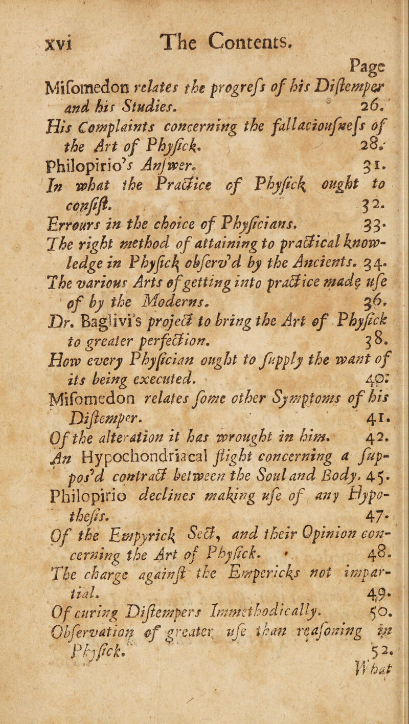Page Mifomedon relates the progrefs of his Diftemper and his Studies. 26. His Complaints concerning the fallacioufnefs of the Art of Phyfick. 28* Philopirio^ Anjwer. 3*. I# the Practice of Phyfick ought to confifl* 32m Umars in the choice of Phyficians, 33* The right method of attaining to practical know¬ ledge in Phyfick obfervd by the Ancients. 54. The various Arts of getting into practice mad$ ufe of by the Moderns. 36. Dr. Baglivi s project to bring the Art of Phyfick to greater perfection. 38. How every Phyfician ought to fapply the want of its being executed. 40; Mifomedon relates fome other Symptoms of his Diftcmper. 41. Of the alteration it has wrought in him. 42. An Hypochondriacal flight concerning a fup- pos^d contract between the Soul and Body* 45* Philopirio declines making ufe of any Hypo- thefis, 47* Of the Empyrick SeCt, cind their Opinion con¬ cerning the Art of Phyfick. v 48. The charge againfl the Empericks net impar¬ tial. 49* Of curing Dijiempers Immetho die ally. <0. Qbfervation of greater ufe than reafoning in phfickT v' ' 52. Whet