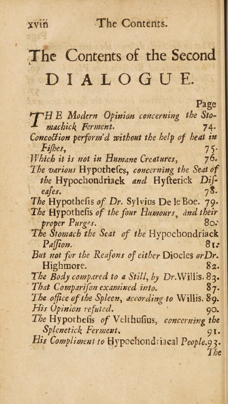 The Contents of the Second DIALOGUE. Page E Modern Opinion concerning the Sto- mac hick, Ferment* 74° ConcoBion perform'd without the help of heat in Fijhef, 7 5^ Which it is not in Humane Creatures, 76. The various Hypothefes, concerning the Seat of the Hypochondriack and Hyfterick Dif- eafes. 78* The Hypothefis of Dr* Sylvius Dele Roe. 79. The Hypothefis of the four Humours9 and their proper Purges. 80c The Stomach the Seat of the Hypochondriack Pajjion. 8k But not for the Reafons of either Diodes orDr. Highmore. 82* The Body compared to a Still, by Dr. Willis. 85. ’ That Comparison examined into. 87. The office of the Spleen, according to Willis. 89. His Opinion refuted. ' 90. The Hypothefis 0/ Velthufius, concerning the Splenetick Ferment, 91. His Compliment to Hypochondriacal People.93.