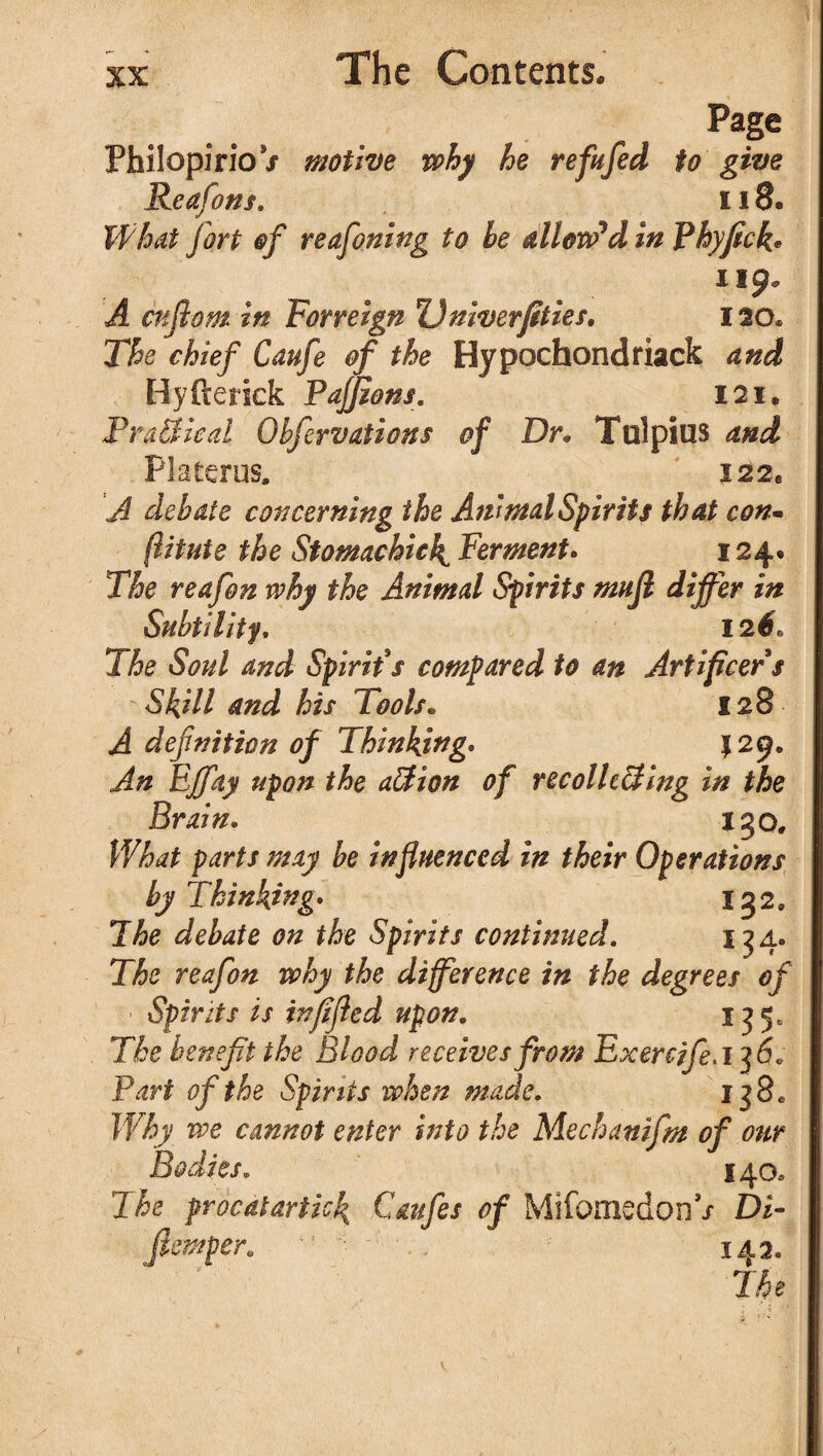 Page Philopirio / motive why he refufed to give Reafons. 118. What fort of reafoning to he allow’d in Phyfick• 119. A cnflom in Forreign Dniverfities. 120* The chief Caufe of the Hypochondriack and Hyfterick PaJJzons. 121. FraSleal Obfervations of Dr. Tulpius and Platerus. I22e A debate concerning the Animal Spirits that con• (iitute the Stomachic4 Ferment. 124. T& reafon why the Animal Spirits mujl differ in Subtility. 12#« X6e 6W and Spirit's compared to an Artificers Skill and his Tools. 128 ^ defnition of Thinking• \ 29. An Effay upon the action of recolle&ing in the Brain. 130, What parts may be influenced in their Operations by Thinking* 132, The debate on the Spirits continued. 134. The reafon why the difference in the degrees of Spirits is inflfled upon. 135, The benefit the Blood receives from ExercifeA'jS. Part of the Spirits when made. 138c Why we cannot enter into the Mechanifm of our Bodies. 140, The prbcdtartick Caufes of MifomedonV Di- Jlemper. *f • ' •; 143.