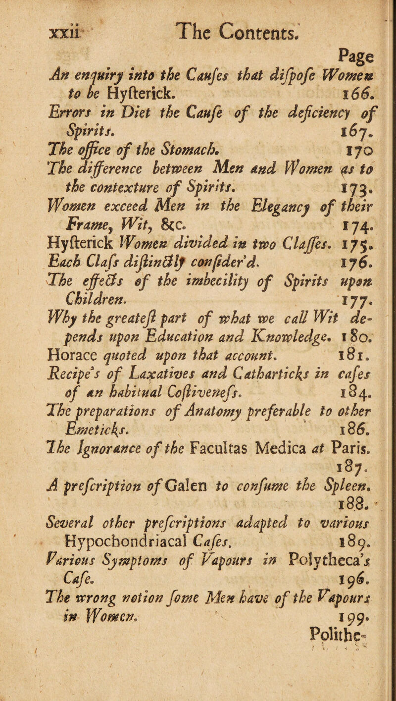 Page An enquiry into the Caufes that difpofe Women to he Hyfterick. 166. Errors in Diet the Caufe of the deficiency of Spirits. 167* The office of the Stomach. 170 The difference between Men and Women as to the contexture of Spirits. 173, Women exceed Men in the Elegancy of their Frame, Wit, 8cc. 174, Hyfterick Women divided in two Claffes. 175* Each Clafs dijlinuflt confiderd. 176. The effects of the imbecility of Spirits upon Children. 177. Why the greatefi part of what we call Wit de¬ pends upon Education and Knowledge. 1 So. Horace quoted upon that account. 181. Recipe's of Laxatives and C&tharticles in cafes of an habitual Coflivenefs. 184. The preparations of Anatomy preferable to other Emetic l{s. 18 6. The Ignorance of the Facultas Medica at Paris. 187. A prefcription of Galen to confume the Spleen. 188. * Several other prefcriptions adapted to various Hypochondriacal Cafes. 189. Furious Symptoms of Vapours in Poly thecal Cafe. 196. The wrong notion feme Men have of the Vapours in Women. 199. Polithe- 1