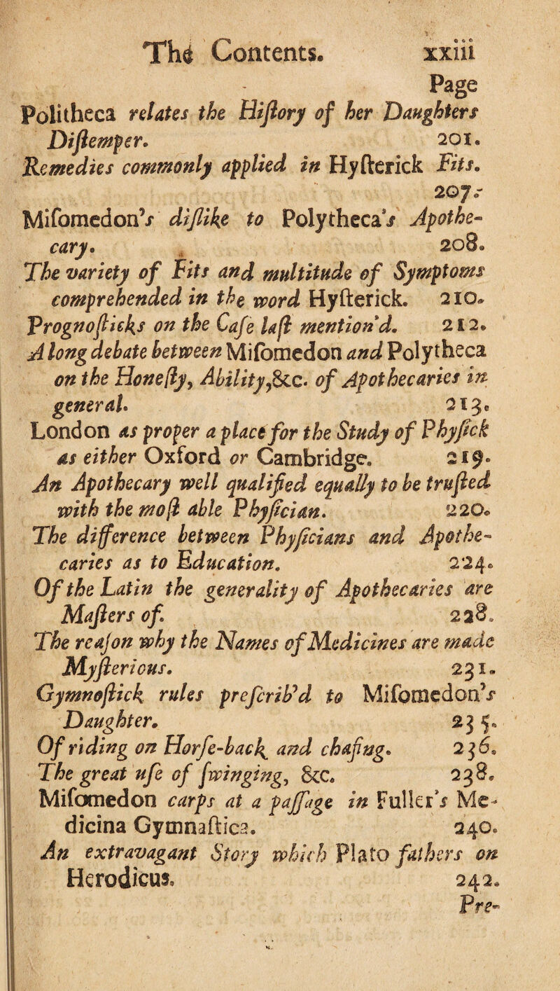 Page Politheca relates the Hijlory of her Daughters Dijlemper* 20 1* Remedies commonly applied in Hyfterick Fits. 2©7<r Mifomedon’/ to Polytheca / Apothe¬ cary* 208® The variety of Fits and multitude of Symptoms comprehended in the vpord Hyfterick. 210* Prognofiieks on the Cafe lafi mention d. 212. A long debate between Mifomedon and Poly theca on the Honefty, Ability9&c. of Apothecaries in general. 213c London as proper a place for the Study of Phyjtck as either Oxford or Cambridge. 219* An Apothecary well qualified equally to be trufied with the mo ft able Phyfician. 220* The difference between Phyjicians and Apothe¬ caries as to Education. 224® Of the Latin the generality of Apothecaries are Majlers of 228* The reajon why the Names of Medicines are made Myjlericus. 231. Gymnoflick rules prefcriPd to Mifomedon7/ Daughter* 235, Of riding on Horfe-back^ and chafing. 2 $6* The great ufe of [winging, 8cc« 238* Mifomedon ctfrpx at a pajfiage in Fuller*/ Me- dicina Gymnaftica. 240. An extravagant Story which Plato fat hers on Herodicus, 242® Pre~