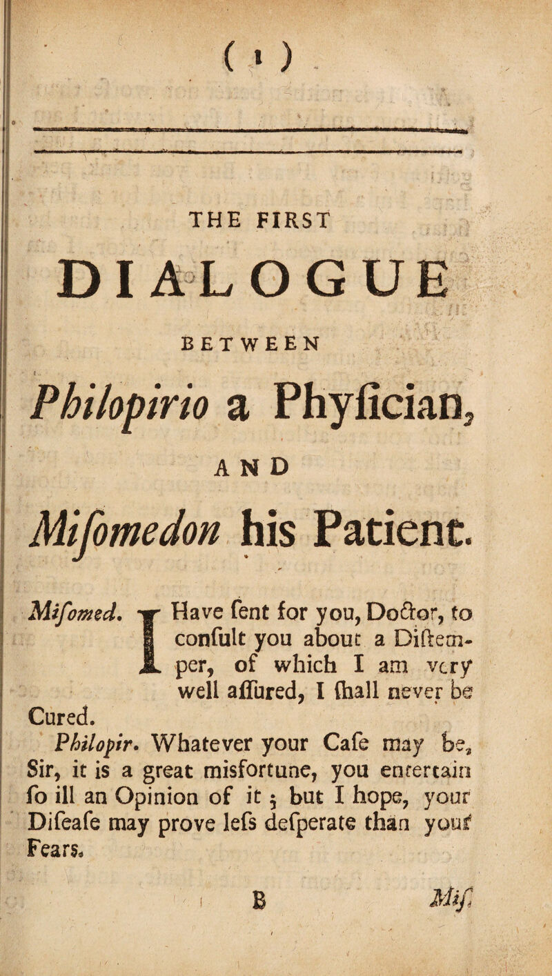 («) ■ I ■ ■■■ M THE FIRST DIALOGUE BETWEEN Philopirio a Phyfician, AND Mifomedon his Patient. Mifomed. -ir Have lent for you, Doftor, to I confult you about a Diftem- JL per, of which I am very* well affured, I {ball never be Cured. Philopir. Whatever your Cafe may be. Sir, it is a great misfortune, you entertain fo ill an Opinion of it 5 but I hope, your Difeafe may prove lefs defperate than your Fears. Mif, B