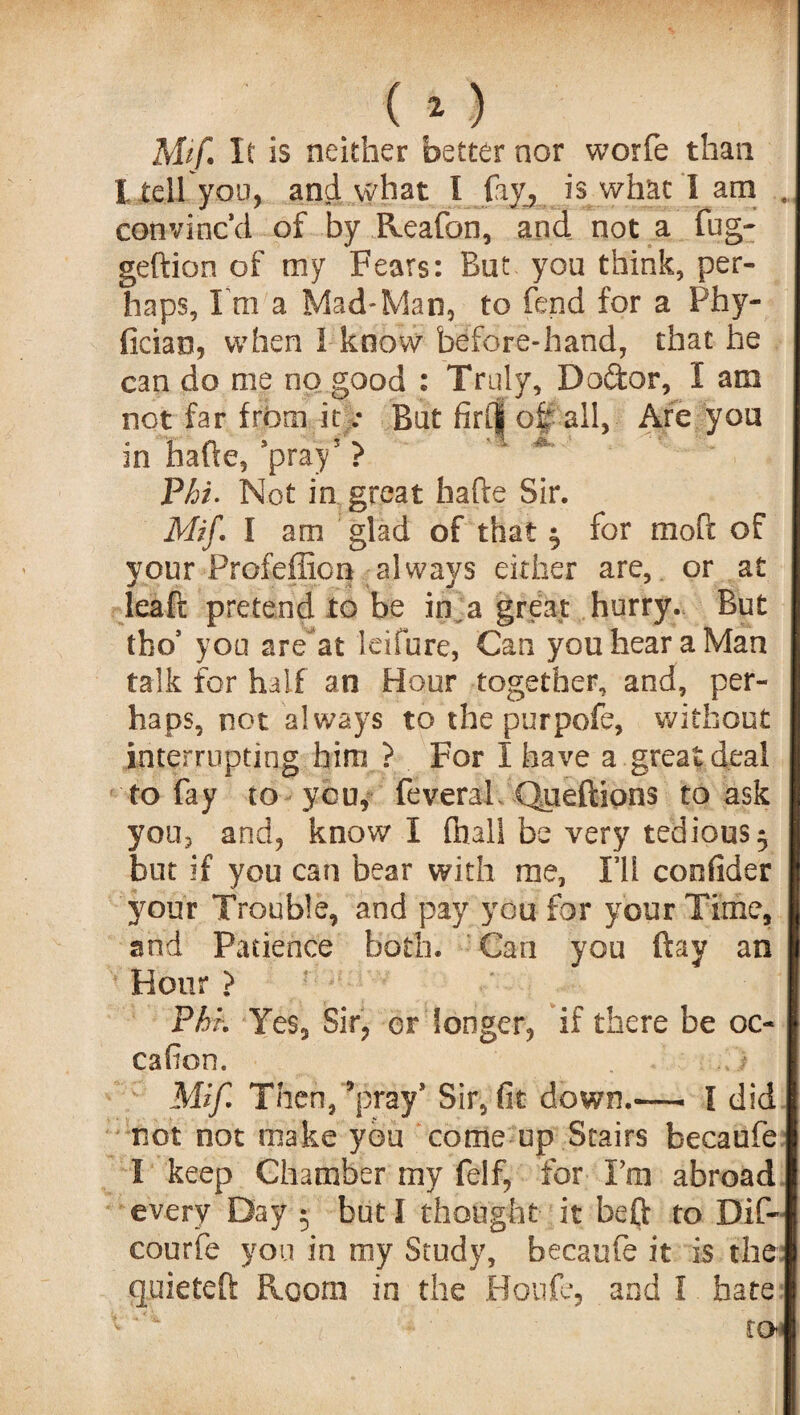 Mif It is neither better nor worfe than I tell you, and what I fay, is what I am convinc’d of by Reafon, and not a fug- geftion of my Fears: But you think, per¬ haps, I ra a Mad*Man, to fend for a Phy- ficiao, when 1 know before-hand, that he can do me no good : Truly, Dodor, I am not far from it: But firCj oi: all, Are you in hade,’pray5 > Phi. Not in great hade Sir. Mif. I am glad of that $ for mod of your Profeffion always either are, or at lead pretend to be in a great hurry. But tho’ you are at leifure, Can you hear a Man talk for half an Hour together, and, per¬ haps, not always to the purpofe, without interrupting him ? For I have a great deal to fay to you, feveral Queftions to ask you, and, know I (hall be very tedious 5 but if you can bear with me, I’ll confider your Trouble, and pay you for your Time, and Patience both. Can you day an Hour > Phk Yes, Sir, or longer, if there he oc- cafion. . t Mif. Then,’pray* Sir, fit down.-— I did not not make you come up Stairs becaufe I keep Chamber my felf, for Fm abroad every Day • but I thought it beft to Dif- courfe you in my Study, becaufe it is the quieted Room in the Houfe, and I hate to