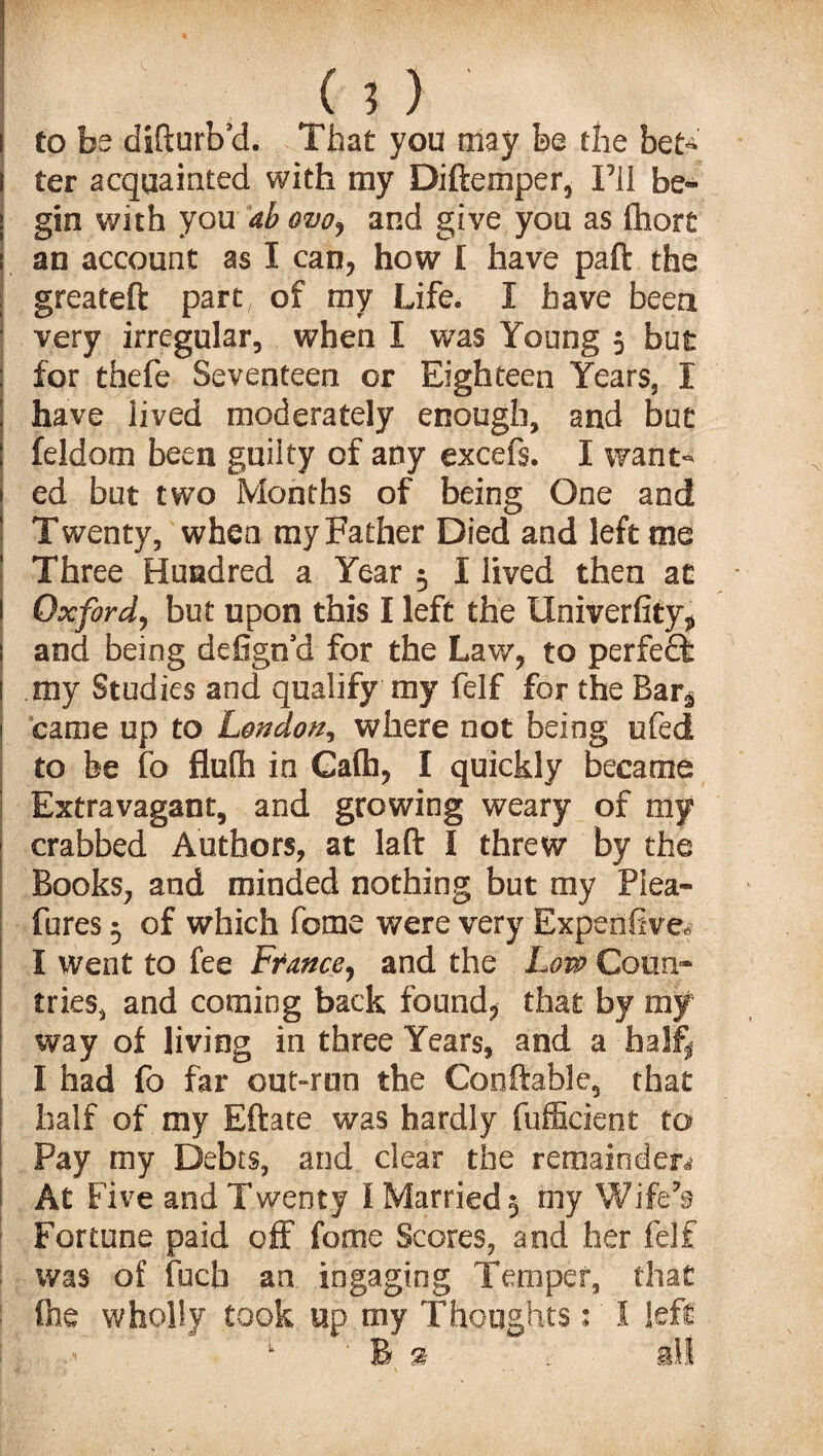 to be difturb’d. That you may be the bete ter acquainted with my Diftemper, I’ll be¬ gin with you ab ovo^ and give you as fhort an account as I can, how I have paft the greateft part, of my Life. I have been very irregular, when I was Young 5 but for thefe Seventeen or Eighteen Years, I have lived moderately enough, and but feldom been guilty of any excefs. I want^ ed but two Months of being One and Twenty, when my Father Died and left me Three Hundred a Year r I lived then at Oxford, but upon this I left the Univerfity, and being defign’d for the Law, to perfect my Studies and qualify my felf for the Barg came up to London, where not being ufed to fee fo flulh in Gafh, I quickly became Extravagant, and growing weary of my crabbed Authors, at laft l threw by the Books, and minded nothing but my Plea- fores 5 of which feme were very Expenfive* I went to fee France, and the Low Coun¬ tries, and coming back found, that by my way of living in three Years, and a half, I had fo far out-run the Conftable, that half of my Eftate was hardly fufficient to Pay my Debts, and clear the remainder,' At Five and Twenty 1 Married 5 my Wife’s Fortune paid off fome Scores, and her felf was of fuch an ingagiog Temper, that fine wholly took up my Thoughts 1 1 left 1 ‘ B si