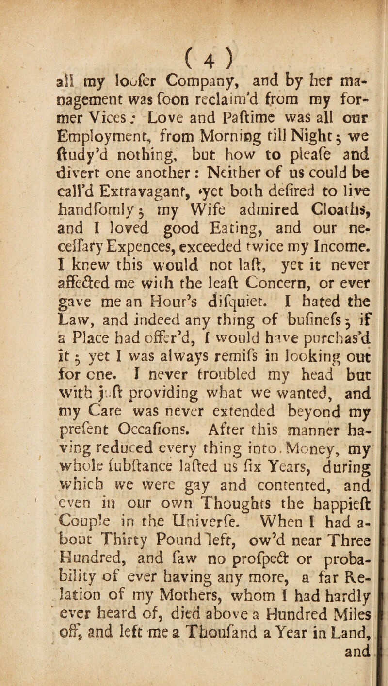 all ray loafer Company, and by her ma¬ nagement was Toon reclaim’d from my for¬ mer Vices; Love and Paftime was all our Employment., from Morning till Night ^ we ftudy’d nothing, but how to pieafe and divert one another : Neither of us could be caird Extravagant, *yet both defired to live handfomly 3 my Wife admired Cloaths, and 1 loved good Eating, and our ne- ceffafy Expences, exceeded twice my Income. I knew this would not lad, yet it never affeded me with the lead Concern, or ever gave mean Hour’s difquiet. I hated the Law, and indeed any thing of bufinefs 3 if a Place had offer’d, 1 would have purchas’d it 3 yet I was always remifs in looking out for one. I never troubled my head but with juft providing what we wanted, and my Care was never extended beyond my prefent Occafions. After this manner ha^ ving reduced every thing into. Money, my whole (ubftance lafted us fix Years, during which we were gay and contented, and even in our own Thoughts the happieft Couple in the Univerfe. When I had a- bout Thirty Pound left, ow’d near Three Hundred, and faw no propped or proba¬ bility of ever having any more, a far Re¬ lation of my Mothers, whom I had hardly ever heard of, died above a Hundred Miles offs and left me a Thoufand a Year in Land, and