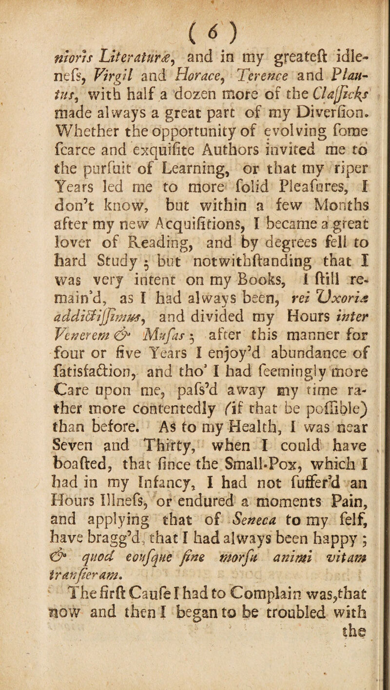 ( o nioris Literature, and in my greateft idle- nefs, Virgil and Horace, Terence and Plan- with half a dozen more of the Clafjicfe made always a great part of my Diversion. Whether the opportunity of evolving fome fcarce and exquifite Authors invited me to the purfait of Learning, or that my riper Years led me to more folid Pleafores, I don’t know, but within a few Months after my new A equations, I became a .great lover of Reading, and by degrees fell to hard Study 5 but notwithftanding that I was very intent on my Books, i ftill re¬ main'd, as I had always been, rei Uxorie addiffijjiwm, and divided my Hours inter Venerem & Mu fas 5 after this manner for four or five Years I enjoy’d abundance of fatisfaftion, and thoJ I had feetningly more Care upon me, pafs’d away my time ra¬ ther more contentedly (ii that be poilible) than before. As to my Health, I was near Seven and Thirty, when I could have , boafted, that fince the Small-Pox, which I had in my Infancy, I had not fufferd an Hours Illnefs, or endured a moments Pain, and applying that of Seneca to my felf, have bragg’dj that I had always been happy ; d*- quod eoufque fine morfu animi vitam tr an per am. The firft Caufe I had to Complain was,that now and then I began to be troubled with the