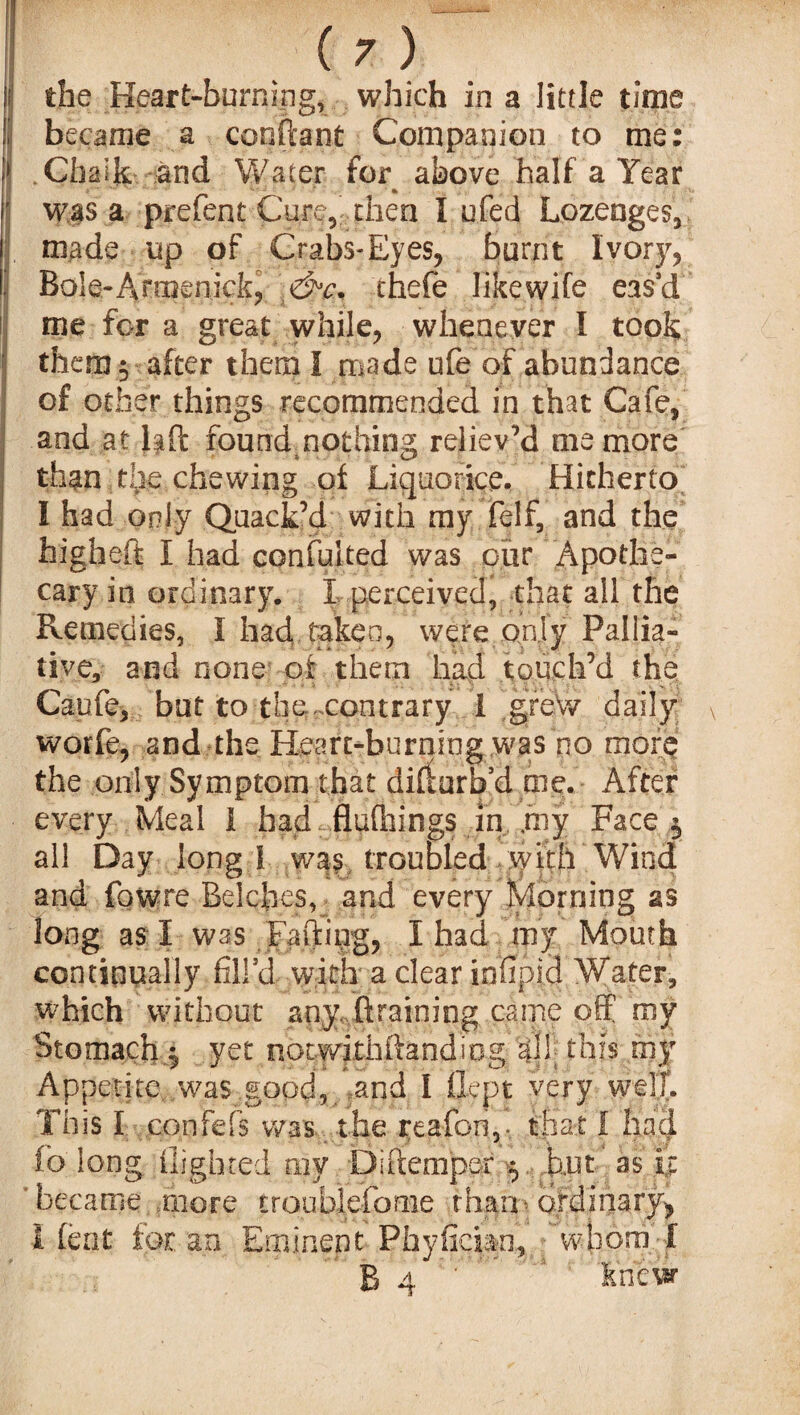 the Heart-burning, which in a little time became a content Companion to me: Chalk and Water for above half a Year was a prefent Cure, then I ufed Lozenges, made up of Crabs-Eyes, burnt Ivory, Bole-Armenick, &c. thefe like wife eas'd me for a great while, whenever I took them y after them I made ufe of abundance of other things recommended in that Cafe, and at Hft found nothing reliev'd me more than the chewing of Liquorice. Hitherto I had only Quack’d with my felf, and the high eft I had confuted was our Apothe¬ cary in ordinary. I perceived, that all the Remedies, I had taken, were only Pallia¬ tive, and none of them had touch’d the Caufe, but to the .contrary I greW daily v worfe, and the Heart-burning was no more the only Symptom that difturb’d me. After every Meal 1 had flufhings in my Face ^ all Day long I wa? troubled with Wind and fowre Belches, and every Morning as long as I was Faftipg, I had my Mouth continually fill’d with a clear infipid Water, which without any draining came off my Stomachy yet notwitiiftandiog all; this my Appetite, was good, and I fiept very well. This I confefs was .the reafon,- that I had fc long flighted my Di (temper $ hut as it ' became more troublefome than> ordinary* I feat for an Eminent Phyfician, whom' f B 4 knew