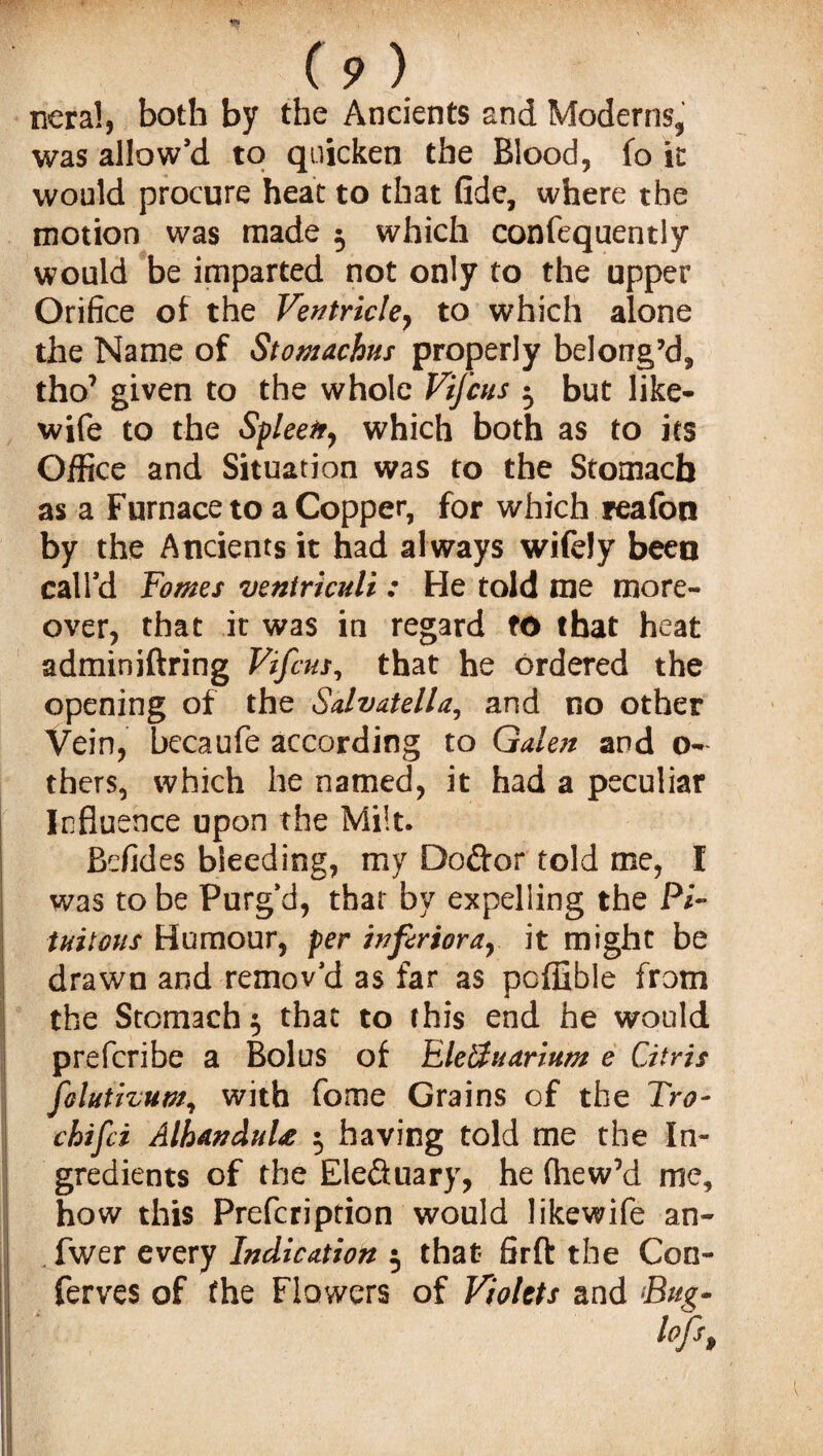 neral, both by the Ancients and Moderns, was allow’d to quicken the Blood, fo it would procure heat to that fide, where the motion was made 5 which confequently would be imparted not only to the upper Orifice of the Ventricle, to which alone the Name of Stomachus properly belong’d, tho7 given to the whole Vijcus -0 but like- wife to the Spleen, which both as to its Office and Situation was to the Stomach as a Furnace to a Copper, for which reafon by the Ancients it had al ways wifely been call’d Fames veniriculi : He told me more¬ over, that it was in regard to that heat adminiftring Vifcus, that he ordered the opening of the Salvatella, and no other Vein, becaufe according to Galen and o- thers, which he named, it had a peculiar Influence upon the Milt. Befides bleeding, my Doftor told me, I was to be Purg’d, that by expelling the Pi- tuilous Humour, per inferiorar it might be drawn and remov'd as far as poffible from the Stomach $ that to this end he would prefcribe a Bolus of Eleffuarium e Citris folutivum, with fome Grains of the Tro- chtfci AlhanduU 5 having told me the In¬ gredients of the Ele&uary, he fhew7d me, how this Prefcriprion would likewife an- fwer every Indication 5 that firft the Con- ferves of the Flowers of Violets and Bug-