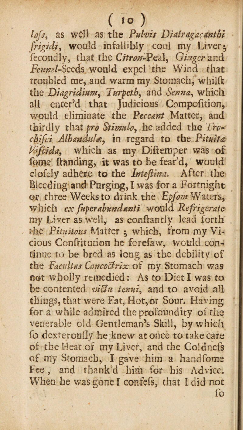 lofs, as well as the Puhis Diatragacmtfn frigidi^ would infallibly cool my Liver $ fecondly, that the Citron-Peal, Ginger and Fennel-Seeds would expel the Wind that troubled me, and warm toy Stomach, whilft the Diagridtum, Turpetb, and Senna, which all enter’d that judicious Compofition, would eliminate the Peccant Matter, and thirdly that pro Stimtdo, he added the irc- chifci AlhanduU, in regard to the Pituita Viftida* which as my Diftemper was of feme ftaoding, it was to be fear’d, would clofely adhere to the Inteftina, After the Bleeding and Purging, I was for a Fortnight or three Weeks to drink the Epfom Waters* which ex fuperabimdmti would Refrigerate my Liver as well, as conftantly lead forth the Pitmtous Matter $ which, from my Vi¬ cious Confutation he fbrefaw, would con¬ tinue to be bred as long as the debility of the Faculias ConcoUrix of my Stomach was not wholly remedied: As to Diet I was to be contented viUn tenni, and to avoid all things, that were Fat, Hot,or Sour. Having for a while admired theprofoundity of the venerable old Gentleman^ Skill, by which fo dexferouOy he knew at once to take care of the Heat.of my Liver, and the Coldnefs of my Stomach, I gave him a handfcme Fee, and thank’d him for his Advice. When he was gone I confefs, that I did not fo