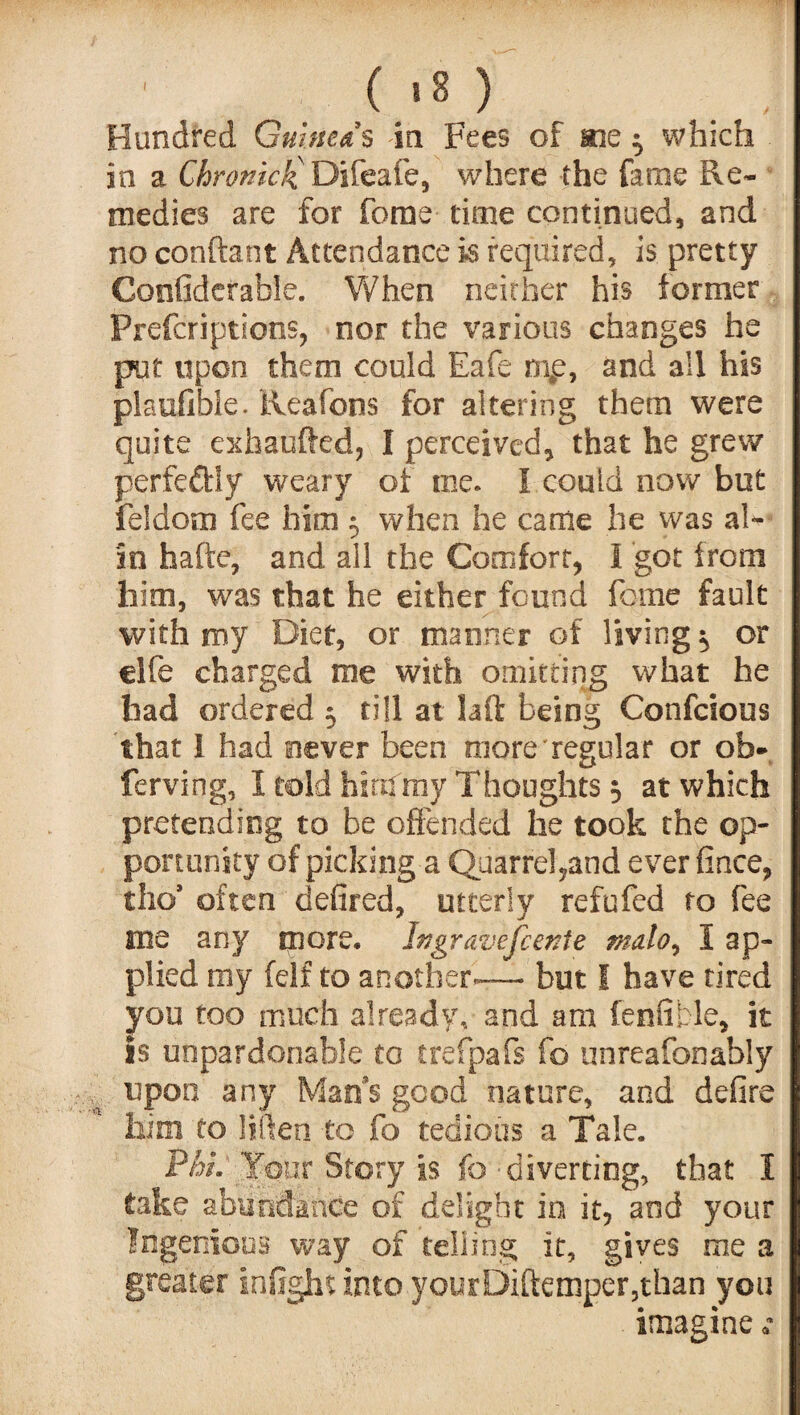 ( >8 ) Hundred Guineas in Fees of me ^ which in a Chronick Difeafe, where -the fame Re¬ medies are for ferae time continued, and no conftant Attendance is required, is pretty Confidefable. When neither his former Prefcriptioos, nor the various changes he put upon them could Eafe nip, and all his plaufible. Reafons for altering them were quite exhaufted, I perceived, that he grew perfedbly weary of oie. I could now but feldom fee him 5 when he came he was al¬ io hafte, and all the Comfort, 1 got from him, was that he either found feme fault with my Diet, or manner of living ^ or elfe charged roe with omitting what he had ordered 5 till at laft being Confcious that I had never been more regular or ob- ferving, I told hinfray Thoughts 3 at which pretending to be offended he took the op¬ portunity of picking a Quarrel,and ever fince, tho9 often defired, utterly refufed to fee me any more, Jngravefcente malo, 1 ap¬ plied my fdf to another— but I have tired you too much already,' and am fenfible, it is unpardonable to trefpafs fo unreafonably upon any Man's good nature, and defire him to liften to fo tedious a Tale. Phi. Your Story is fo - diverting, that I take abundance of delight in it, and your Ingenious way of telling it, gives me a greater infight into yourDiftemper,than you imagine **