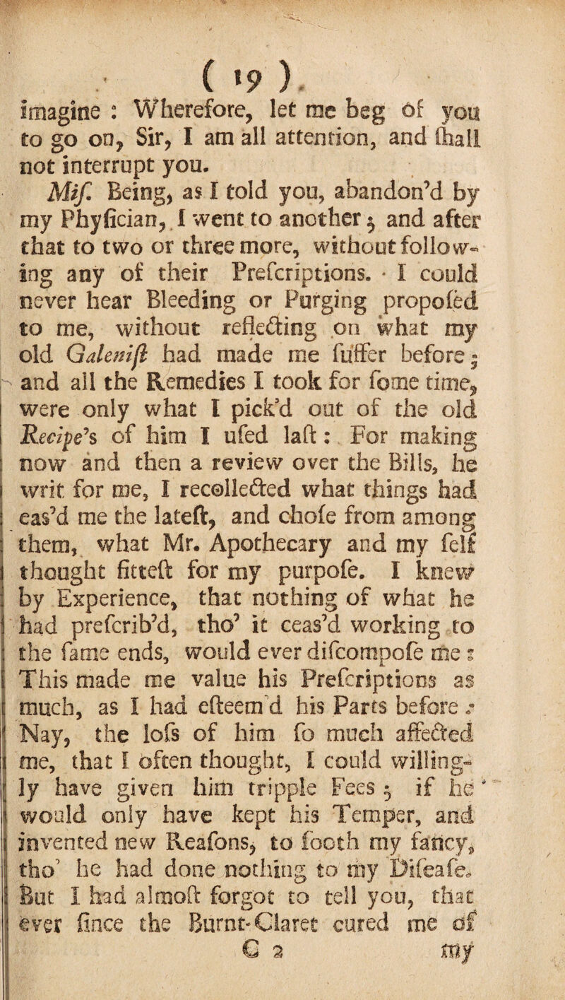 .• ^ ( *9 ). imagine : Wherefore, let me beg of yon to go on, Sir, I am all attention, and (hall not interrupt you. Mif. Being, as I told you, abandon’d by my Phyfician, I went to another $ and after that to two or three more, without follow¬ ing any of their Prefcriptions. • I could never hear Bleeding or Purging propofed to me, without reflecting on what my old Galenijl had made me fuffer before ■ and ail the Remedies I took for feme time, were only what I pick’d out of the old Recipe's of him I ufed laft: For making now and then a review over the Bills, he writ, for roe, I recollected what things had eas’d roe the lateft, and chofe from among them, what Mr. Apothecary and my felf thought fitted for my purpofe. I knew by Experience, that nothing of what he had preferib’d, tho’ it ceas’d working to the fame ends, would ever difeompofe me : This made me value his Prefcriptions as much, as I had efteem’d his Parts before .* Nay, the lofs of him fo much affeCted me, that 1 often thought, I could willing¬ ly have given him tripple Fees ; if he' would only have kept his Temper, and invented new Reafons, to footh my fancy, tho’ he had done nothing to my Difeafe, But I had a 1 mod forgot to tell you, that ever fince the Burnt-Claret cured me of C 2 my