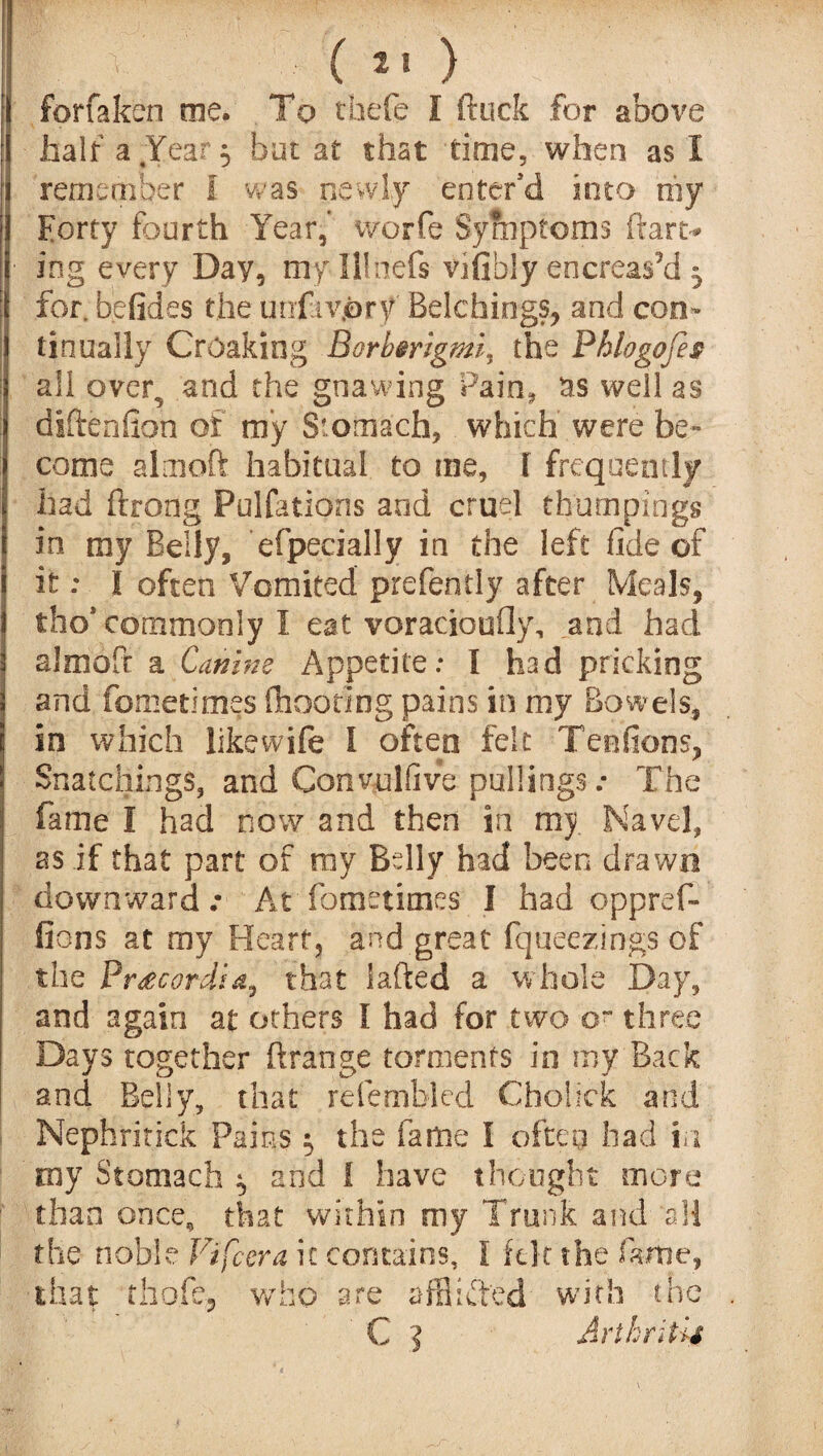 ( *» ) forfaken me. To thefe I ftuck for above half a .Year 5 but at that time, when as 1 remember I was newly enter'd into my Forty fourth Year, worfe Symptoms ftan> ■ ing every Day, myllinefs vifibly ehcreas’d 3 for. befides the unfiv.ory Belchings, and con¬ tinually Croaking Borbmgmi, the Phlogofes all over, and the gnawing Pain* rrs well as diftenfion of my Stomach, which were be¬ come aim off habitual to me, I frequently had ftrong Pulfations and cruel thumpings in my Belly, efpecially in the left fide of it: I often Vomited prefently after Meals, tho* commonly I eat voracioufly, and had slmoft a Canine Appetite: I had pricking and fometimes (hooting pains in my Bowels, in which like wife I often felt Teefions, Snatciiings, and Convulfive pullingsThe fame I had now and then in my Navel, as if that part of ray Belly had been drawn downward .• At fometimes I had oppref- fions at my Heart, and great fqueezings of the Pr£cordia, that fafted a whole Day, and again at others I had for two o~ three Days together ftrange torments in my Back and Belly, that refernblcd Cholick and Nepbritick Pains; the fame I often had in my Stomach ^ and 1 have thought more 1 than once, that within my Trunk and all the noble Vifcera it contains, I felt the fame, that thofcj who are afflicted with the ' C ] Arthritis