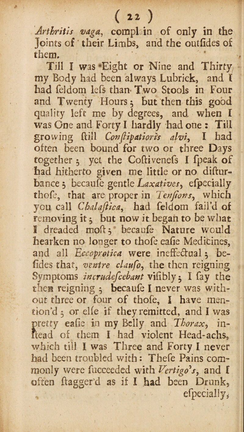 I (1* ) joints of their Limbs, and the outlides of them. ■ Till I was Eight or Nine and Thirty my Body had been always Lubrick, and l had feldom lefs than- Two Stools in Four and Twenty Hours 3 but then this good quality left me by degrees, and when I was One and Forty I hardly had one : Till growing ftill Conjugation's alvi, I had often been bound for two or three Days together 5 yet the Coftivenefs I fpeak of had hitherto given me little or no diftur- bance 3 becaufe gentle Laxatives, efpecially thole, that are proper in Tenjions, which you call Chalafiica, had feldom fail’d of removing it 3 but now it began to be what 1 dreaded moll 3 becaufe Nature would bearken no longer to thofe eafie Medicines, and all Eccoprotica were ineffectual 3 be¬ sides that, ventre claufo, the then reigning Symptoms inemdefeebant vifiblyj I fay the then reigning 5 becaufe I never was with¬ out three or four of thofe, I have men¬ tion’d 3 or elfe if they remitted, and I was pretty eafie in my Belly and Thorax, in- fieal of them I had violent Head- achs, which till I was Three and Forty I never had been troubled with: Tbefe Pains com¬ monly were llicceeded with Vertigo's, and f often dagger'd as if I had been Drunk, f' >’ efpecially*