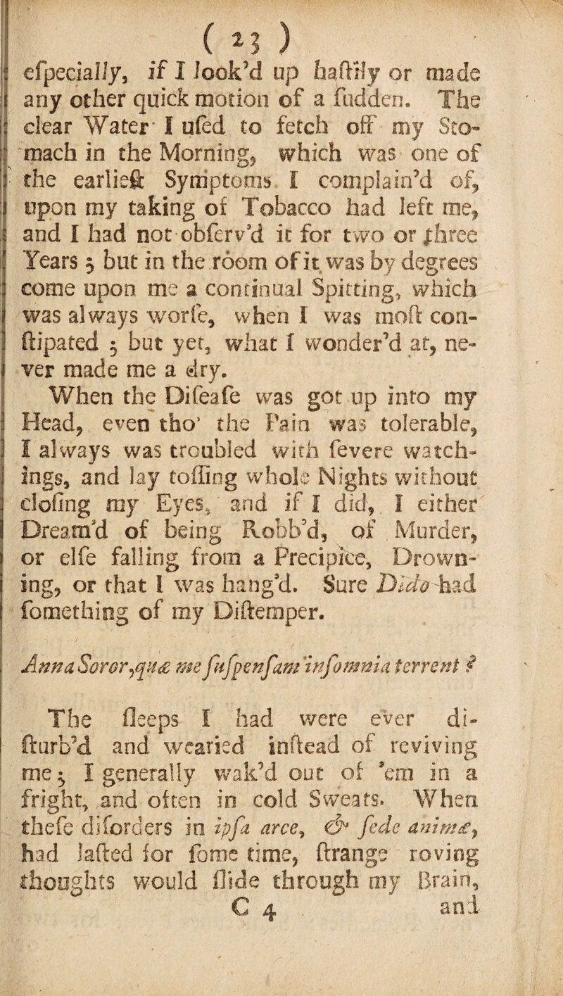 ('Ll) efpecialJy, if I look’d up hafHly or made i any other quick motion of a fudden. The clear Water I u(ed to fetch off my Sto¬ mach in the Morning, which was one of the earliest Symptoms I complain’d of5 upon my taking of Tobacco had left me* and l had not obferv’d it for two or fhree Years 3 but in the room of it was by degrees come upon me a continual Spitting, which was always worfe, when I was mod con- ftipated 3 but yet, what I wonder'd at, ne¬ ver made me a dry. When the Difeafe was got up into my Head* even tho’ the Pain was tolerable* I always was troubled with fevere watch¬ ings, and lay toiling whole Nights without clofing my Eyes, and if I did* I either Dream'd of being Robb’d* of Murder, or elfe falling from a Precipice, Drown¬ ing* or that 1 was bang'd. Sure Dido T&d fomething of my Didemper. Ann a Soror me jufpenfam infomma fervent ? The fleeps I had were ever di- fturb’d and wearied indead of reviving me 3 I generally wak’d out of ’em in a fright, and often in cold Sweats. When thefe disorders in ip pi arce, &1 fede anim£y had laded for feme time* ftrange roving thoughts would hide through ray Brain,