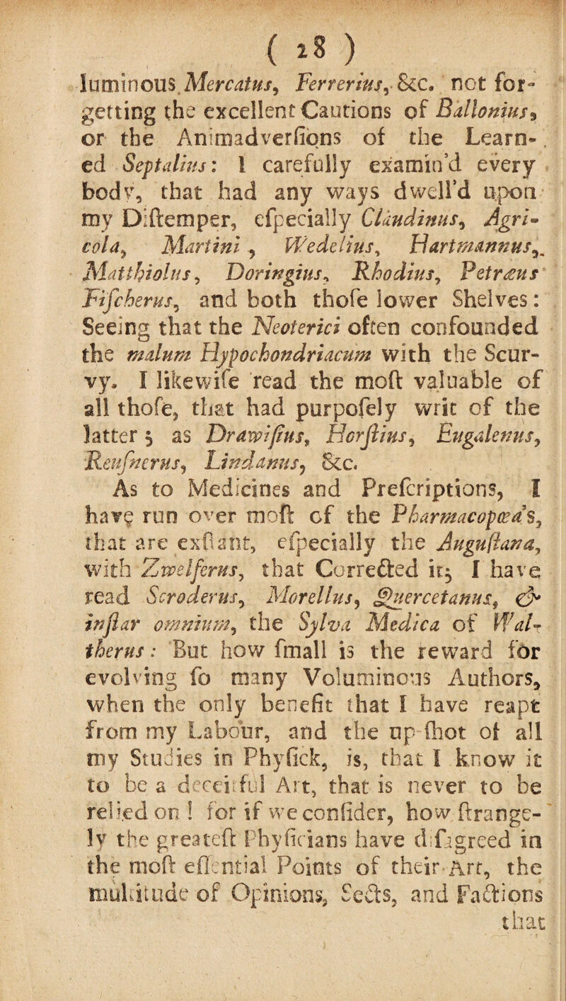 luminous.Mercatus, Ferrerius, See. not for¬ getting the excellent Cautions of Ballonius* or the Animadverfiqns of the Learn¬ ed Sept alius: 1 carefully examin’d every body, that had any ways dwell’d upon my Diftemper, efpecially Clmdtnus, Agri- col a Martini , Wedelius, Flartmannus^ Matihiolns, Doringius, Rhodius, Petrous Fifcherus, and both thofe lower Shelves: Seeing that the Neoierici often confounded the malum Hypochondriacum with the Scur¬ vy, I likewife read the moil valuable of all thofe* that had purpofely writ of the latter $ as Drawifins, Horjiius, Eugalenus, Reufnerus, Lind anus, &c« As to Medicines and Prefcriptions, I hav£ run over moft cf the Pharmacopceds, that are exfiant, efpecially the Augufiana, with Z we lferns, that Correfted it} I have read Scroderm, Morel Ins, ££uercetanusf & inflar omnium, the Sylva Medic a of Wal- therus: But how fmall is the reward for evolving fo many Voluminous Authors, when the only benefit that l have reaps from my Labour, and the up (hot of all my Studies in Phyfick, is, that I know it to be a deceitful Art, that is never to be relied on ! for if weconfider, how ftrange- lv the greateft Phyficians have difagreed in the moft effentiai Points of their Art, the multitude of Opinions* Sects, and Factions that