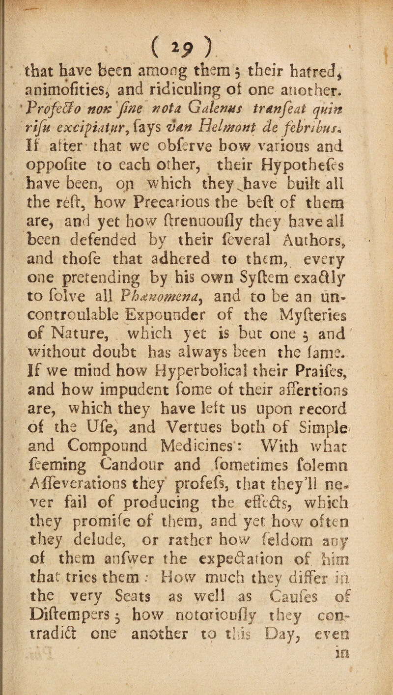 ( 19 ) that have been'among them , their hatred* animofities, and ridiculing of one another. ProfeSo non fine nota Gdiems tranfeat quin rifu exoifialur, fays van Helmont de febnhus* If alter' that we obferve bow various and oppofite to each other, their Hypothecs have been, on which they Jiave built all the reft, how Precarious the beft of them are, and yet how ftrenuoufly they have all been defended by their feveral Authors, and thofe that adhered to them, every one pretending by his own Syftem exaftly to folve all Phenomena, and to be an un» cootroulable Expounder of the Myfteries of Nature, . which yet is but one 5 and without doubt has always been the fame. If we mind how Hyperbolical their Praifes, and how impudent fame of their affertions are, which they have left us upon record of the Ufe, and Vertues both of Simple- and Compound Medicines': With what feeming Candour and fometimes folenio Affeverations they profefs, that they’ll ne* ver fail of producing the effects, which they promife of them, and yet how often they delude, or rather how feldorn any of them anfwer the expedition of him that tries them ; How much they differ in the very Seats as well as Caofes of Diftempers 5 how notortoofly they con- tradid one another to this Day, even in