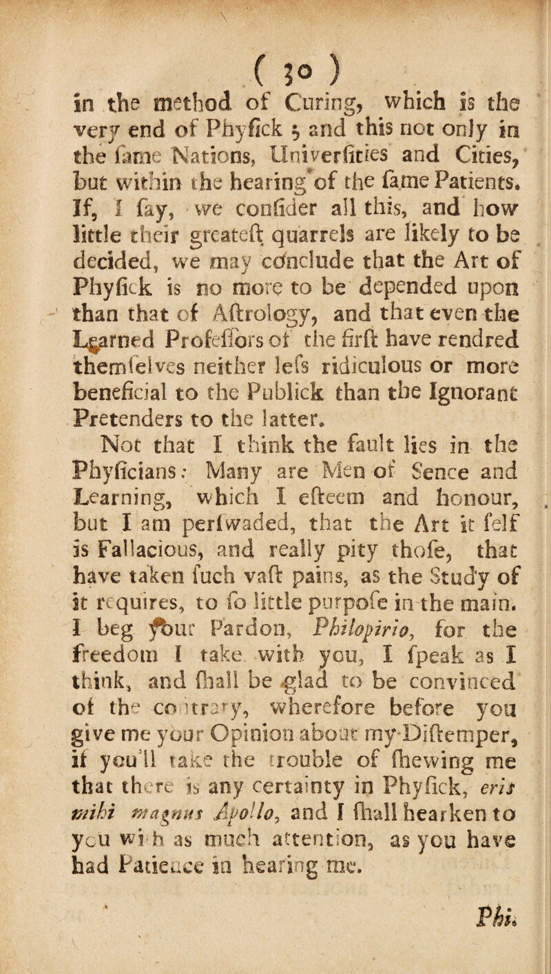 .( ) in the method of Curing, which is the very end of Phyfick t, and this not only in the fame Nations, Univerficies and Cities, but within the hearing’of the lame Patients. If, I fay, we confider all this, and how little their grcateft quarrels are likely to be decided, we may conclude that the Art of Phyfick is no more to be depended upon than that of Aftrology, and that even the Learned Profeffors of the firft have rendred themielves neither lefs ridiculous or more beneficial to the Publick than the Ignorant Pretenders to the latter. Not that I think the fault lies in the Phyficians: Many are Men of Senee and Learning, which I efteetn and honour, but I ant perfwaded, that the Art it felf is Fallacious, and really pity thofe, that have taken inch vaft pains, as the Study of it requires, to fa little purpofe in the main. 1 beg fbur Pardon, Philopmo, for the freedom l take with you, I fpeak as I think, and (hall be glad to be convinced of the co itmy, wherefore before you give me your Opinion about my-Diftemper, if yeuil take the trouble of (hewing me that there i$ any certainty in Phyfick, erh t/iihi wagnus Apollo, and I (hall hearken to you wi h as much attention, as you have had Patience in hearing me. Phh