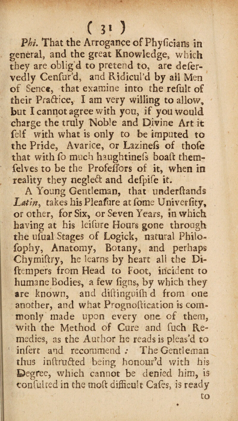 * ( 3* ) Phi. That the Arrogance of Phyficians in general, and the great Knowledge, which they are oblig’d to pretend to, are deler- vedly Cenfor'd, and Ridicul’d by all Men of Sene*, that examine into the refult of their Praftice, I am very willing to allow, but I cannot agree with you, if you would charge the truly Noble and Divine Art it felf with what is only to be imputed to the Pride, Avarice, or Lazinefs of thofe that with fo much haughtinefs boaft them- felves to be the ProfefTors of it, when in reality they negled and defpife it. A Young Gentleman, that underftands Latin, takes his Pleafure at fome Univerfity, or other, for Six, or Seven Years, in which having at his leifure Hours gone through the ufual Stages of Logick, natural Philo- fophy, Anatomy, Botany, and perhaps Chymiftry, he learns by heart all the Di- ftempers from Head to Foot, incident to humane Bodies, a few figns, by which they are known, and diftinguifh d from one another, and what Prognoftication is com¬ monly made upon every one of them, with the Method of Cure and fuch Re¬ medies, as the Author he reads is pleas’d to infert and recommend .• The Gentleman thus inftrufted being honour’d with his Degree, which cannot be denied him, is ton fill red in the tnoft difficult Cafes, is ready to