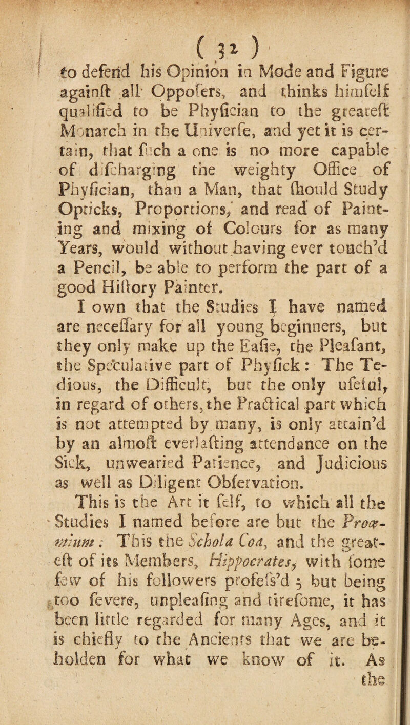 ' . .0.0- to defend his Opinion in Mode and Figure againft all Oppofers, and thinks himfelf qualified to be Phyfician to the greateft Monarch in the Univerfe, and jet it is cer¬ tain, that fuch a one is no more capable of dilcharging the weighty Office of Phyfician, than a Man, that ftiould Study Opri cks, Proportions, and read of Paint¬ ing and mixing of Colours for as many Years, would without having ever touch’d a Pencil, be able to perform the part of a good Hiftory Painter. I own that the Studies I have named are neceffary for all young beginners, but they only make up the Eafie, the Pleafant, the Speculative part of Pbyfick : The Te¬ dious, the Difficult, bat the only ufelal, in regard of others, the Pra&ica! part which is not attempted by many, is only attain’d by an almoft everlafting attendance on the Sick, unwearied Patience, and Judicious as well as Diligent Obfervation. This is the Art it felf, to which all the Studies I named before are but the Proce- mhim ; This the Schola Co a, and the great- eft of its Members, Hippocrates, with lb me few of his followers profefs’d 5 but being too fever e, unpleafing and tirefome, it has been little regarded for many Ages, and it is chiefly to the Ancients that we are be¬ holden for what we know of it. As the