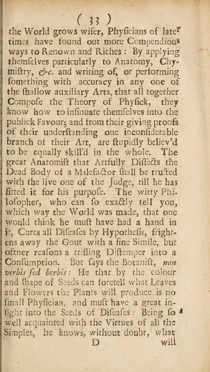 ;i the World grows wifer, Phyficians of later ij times have found out more Compendious i ways to Renown and Riches : By applying themfelves particularly to Anatomy, Chy- lj' miftry, &c. and writing of, or performing fomething with accuracy in any one of ! the (hallow auxiliary Arts, that all together Compofe the Theory of Phyfick, they know how to infinuate themfelves into the publick Favour^ and from their giving proofs of their underftanding one inconfiderable \ branch of their Art, are ftupidly believ’d ] to be equally skill’d in the whole. The 1 great Anatomift that Artfully Diflefts the !j Dead Body of a Malefactor (hall be trufted j with the live one of the judge, till he has fitted it for his purpofe. The witty Phi- Ilofopher, who can fo exaftly tell you, which way the World was made, that one would think he muft have had a hand in it, Cares all Bifeafes by Hypothefis, fright¬ ens away the Gout with a fine Simile, but oftner reafons a trifling Diftemper into a IConfumption. Bat fays the Botanift, non verbis fed herbis: Fie that by the colour and fhape of Seeds can foretell what Leaves and Flowers the Plants will produce is no Small Phyfician, and muft have a great in¬ fight into the Seeds of Difeafes; Being fo & well acquainted'with the Virtues of all the | Simples, he knows, without doubt, what D will I - ’  V-'  v ■ 'f'.- V  \m ■ • -