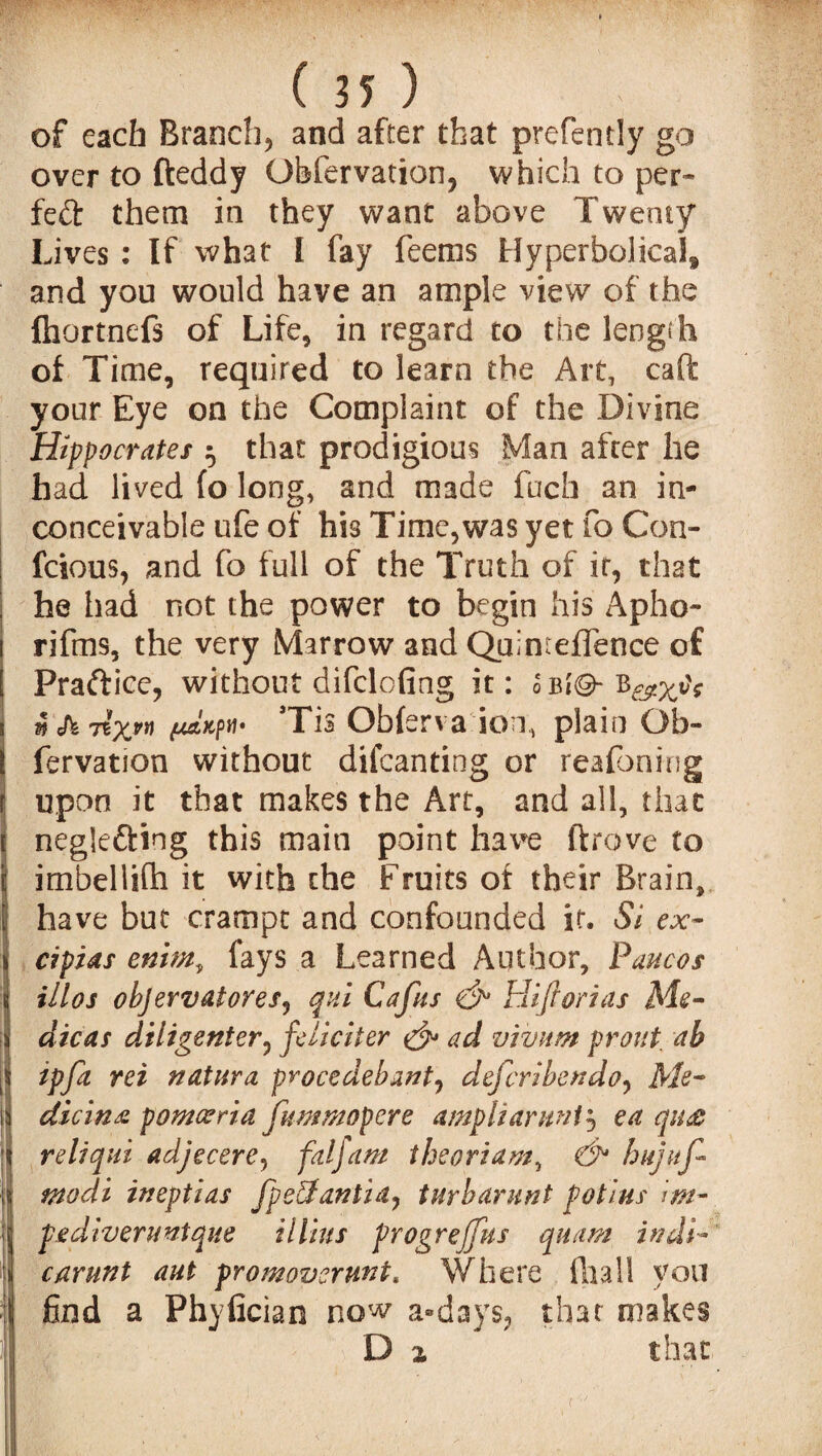 of each Branch, and after that prefently go over to fteddy Obfervation, which to per* fett them in they want above Twenty Lives : If what I fay feems Hyperbolical and you would have an ample view of the fhortnefs of Life, in regard to the length of Time, required to learn the Art, caft your Eye on the Complaint of the Divine Hippocrates ^ that prodigious Man after he had lived fo long, and made fuch an in¬ conceivable ufe of his Time,was yet fo Con- feious, and fo full of the Truth of it, that he had not the power to begin his Apho- rifms, the very Marrow and Quint effence of Practice, without difclofing it: l bIG- *Tis Obferva ion, plain Ob- fervation without difeanting or reafbning upon it that makes the Art, and all, that negle&ing this main point have drove to itnbellifh it with the Fruits of their Brain, have but crampt and confounded if. Si ex~ cipias enim, fays a Learned Author, Paucos illos objervatoresj qui Cafus Hiflorias Me- dicas diligenter, fdicker & ad vivum front, ab ipfa ret natura procedebantj deferihendo, Afc- dicinz pomceria jitmmopere ampliarunt^ ea qu& reliqui adjecere, faljam theoriam, hnjuf* modi ineptias fpe&antid) turbarunt pot ins im¬ ps diver unique itlius progrejfus quam in di¬ car unt aut promovermt. Where fliall you find a Phyfician now a®days, that makes D z that