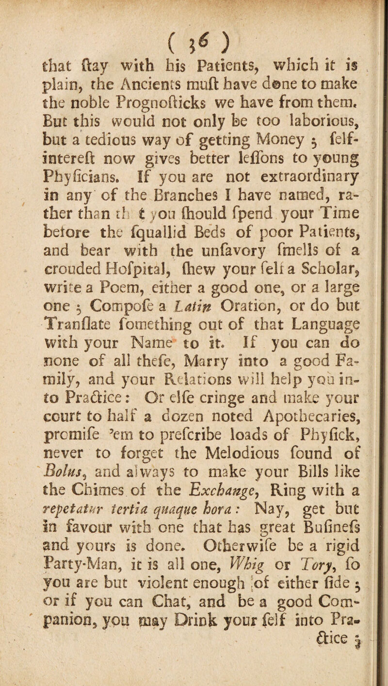 () that ftay with his Patients, which it is plain, the /indents muft have dene to make the noble Prognofticks we have from them. But this would not only be too laborious, but a tedious way of getting Money 5 felf- intereft now gives better leffons to young Pbyficians. If you are not extraordinary in any of the Branches I have named, ra¬ ther than t! t yon fhould fpeod your Time before the fquallid Beds of poor Patients, and bear with the unfavory fmells of a crouded Hofpital, fliew your fell a Scholar, write a Poem, either a good one, or a large one $ Compofe a Latin Oration, or do but Tranflate fomething out of that Language with your Name- to it. If you can do none of all thefe, Marry into a good Fa¬ mily, and your Relations will help you in¬ to Practice: Or elfe cringe and make your court to half a dozen noted Apothecaries, prcraife ’em to prefcribe loads of Phyfick, never to forget the Melodious found of Bolus, and always to make your Bills like the Chimes.of the Exchange, Ring with a repet at ur tertia quaque hora : Nay, get but in favour with one that has great Bufinefs and yours is done. Otherwife be a rigid Party-Man, it is all one, Whig or Tory> fo you are but violent enough [of either fide $ or if you can Chat, and be a good Com¬ panion, you may Drink your felf into Pra¬ ctice 3